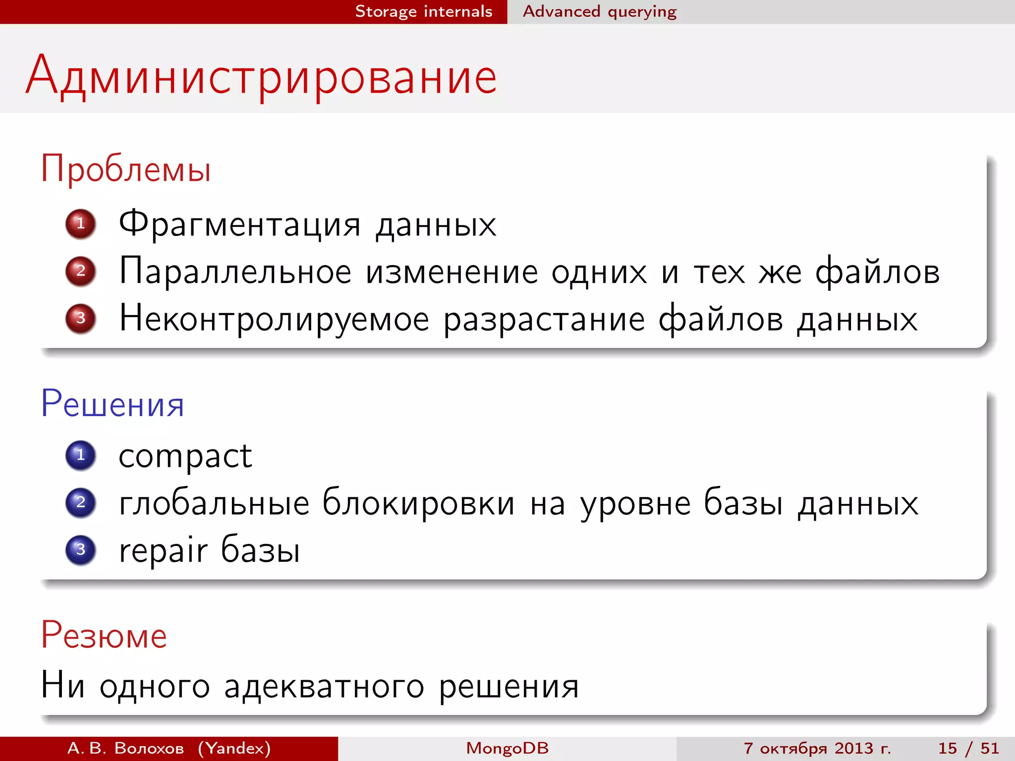 Storage internals

Advanced querying

Администрирование
Проблемы
1
Фрагментация данных
2
Параллельное изменение одних и тех же файлов
3
Неконтролируемое разрастание файлов данных
Решения
1
compact
2
глобальные блокировки на уровне базы данных
3
repair базы
Резюме
Ни одного адекватного решения
А. В. Волохов (Yandex)

MongoDB

7 октября 2013 г.

15 / 51

 