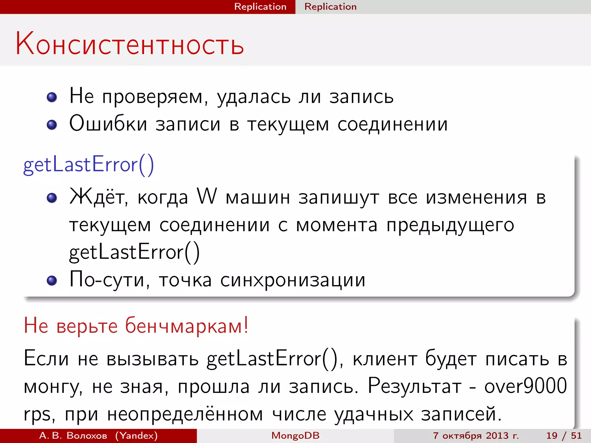 Replication

Replication

Консистентность
Не проверяем, удалась ли запись
Ошибки записи в текущем соединении
getLastError()
Ждёт, когда W машин запишут все изменения в
текущем соединении с момента предыдущего
getLastError()
По-сути, точка синхронизации
Не верьте бенчмаркам!
Если не вызывать getLastError(), клиент будет писать в
монгу, не зная, прошла ли запись. Результат - over9000
rps, при неопределённом числе удачных записей.
А. В. Волохов (Yandex)

MongoDB

7 октября 2013 г.

19 / 51

 