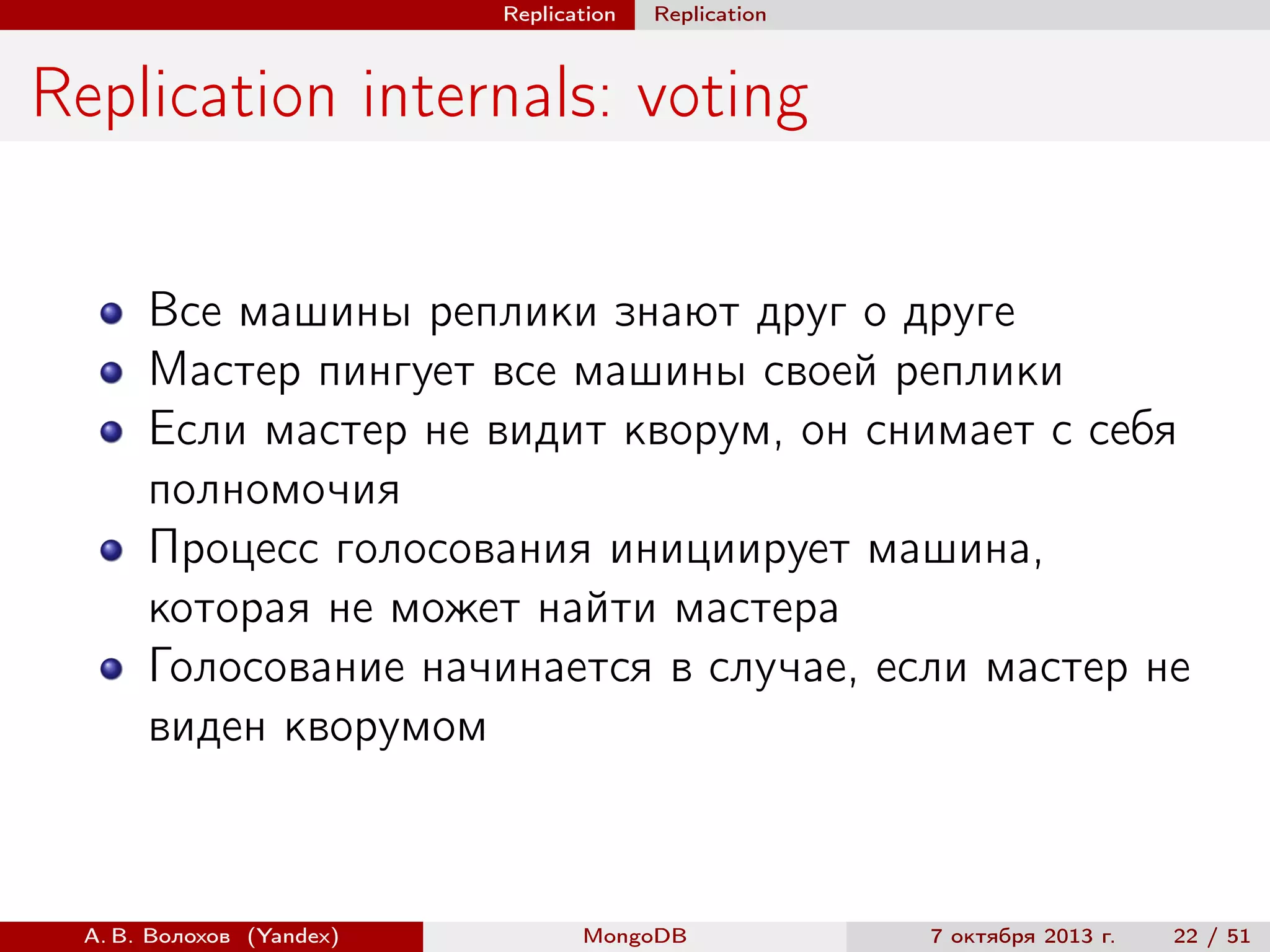 Replication

Replication

Replication internals: voting
Все машины реплики знают друг о друге
Мастер пингует все машины своей реплики
Если мастер не видит кворум, он снимает с себя
полномочия
Процесс голосования инициирует машина,
которая не может найти мастера
Голосование начинается в случае, если мастер не
виден кворумом

А. В. Волохов (Yandex)

MongoDB

7 октября 2013 г.

22 / 51

 