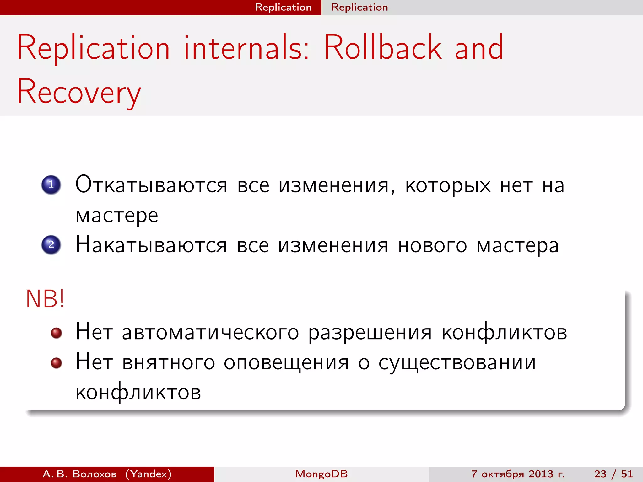 Replication

Replication

Replication internals: Rollback and
Recovery
1

2

Откатываются все изменения, которых нет на
мастере
Накатываются все изменения нового мастера

NB!
Нет автоматического разрешения конфликтов
Нет внятного оповещения о существовании
конфликтов

А. В. Волохов (Yandex)

MongoDB

7 октября 2013 г.

23 / 51

 