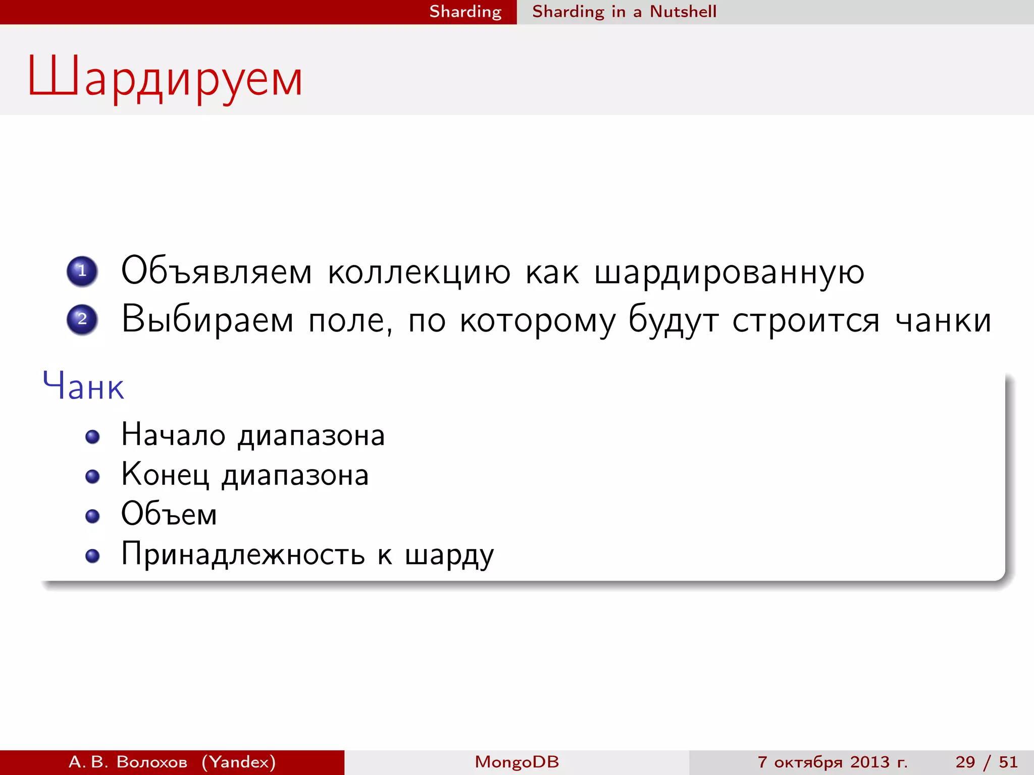 Sharding

Sharding in a Nutshell

Шардируем

1
2

Объявляем коллекцию как шардированную
Выбираем поле, по которому будут строится чанки

Чанк
Начало диапазона
Конец диапазона
Объем
Принадлежность к шарду

А. В. Волохов (Yandex)

MongoDB

7 октября 2013 г.

29 / 51

 