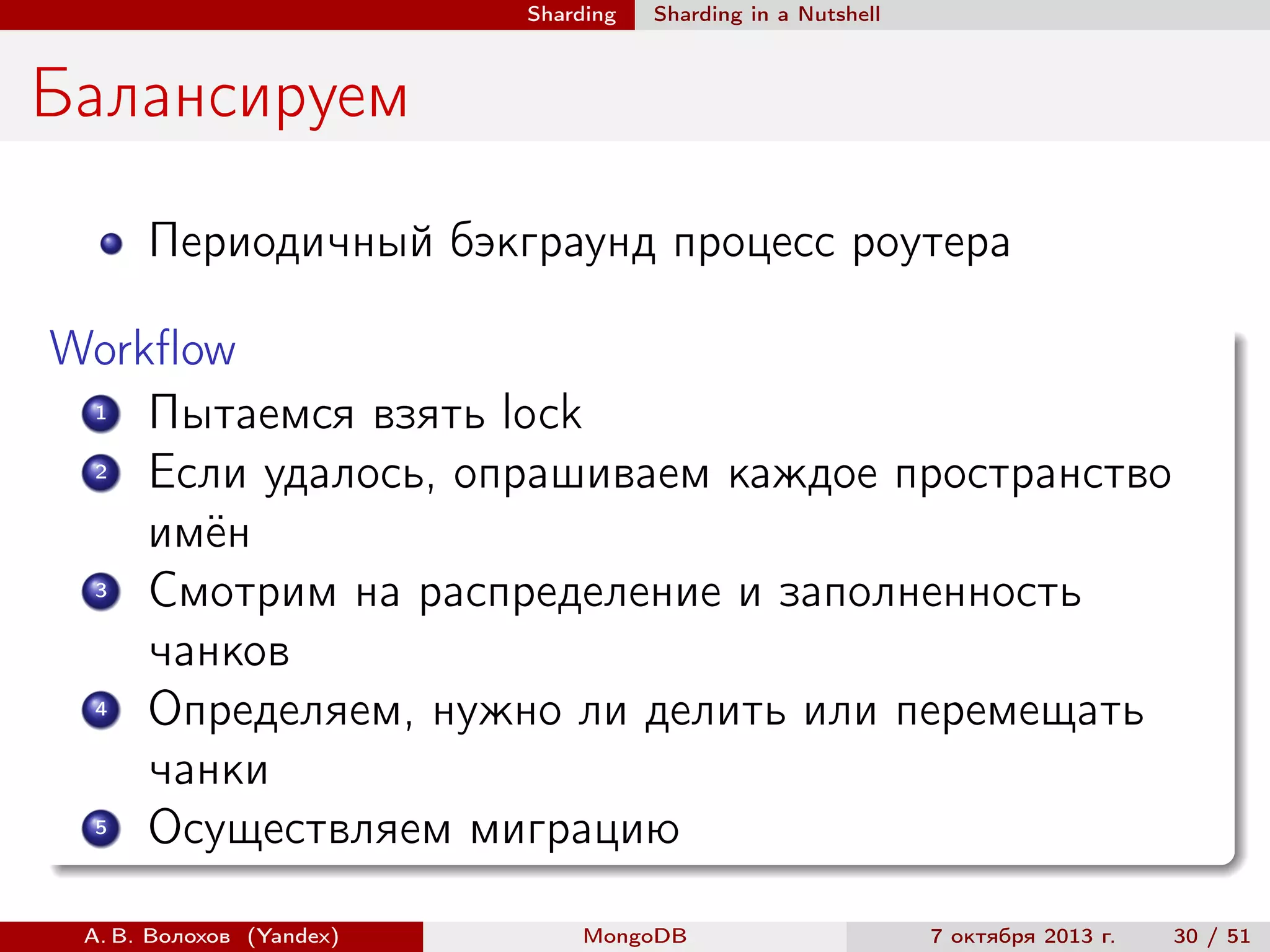 Sharding

Sharding in a Nutshell

Балансируем
Периодичный бэкграунд процесс роутера
Workﬂow
1
Пытаемся взять lock
2
Если удалось, опрашиваем каждое пространство
имён
3
Смотрим на распределение и заполненность
чанков
4
Определяем, нужно ли делить или перемещать
чанки
5
Осуществляем миграцию
А. В. Волохов (Yandex)

MongoDB

7 октября 2013 г.

30 / 51

 