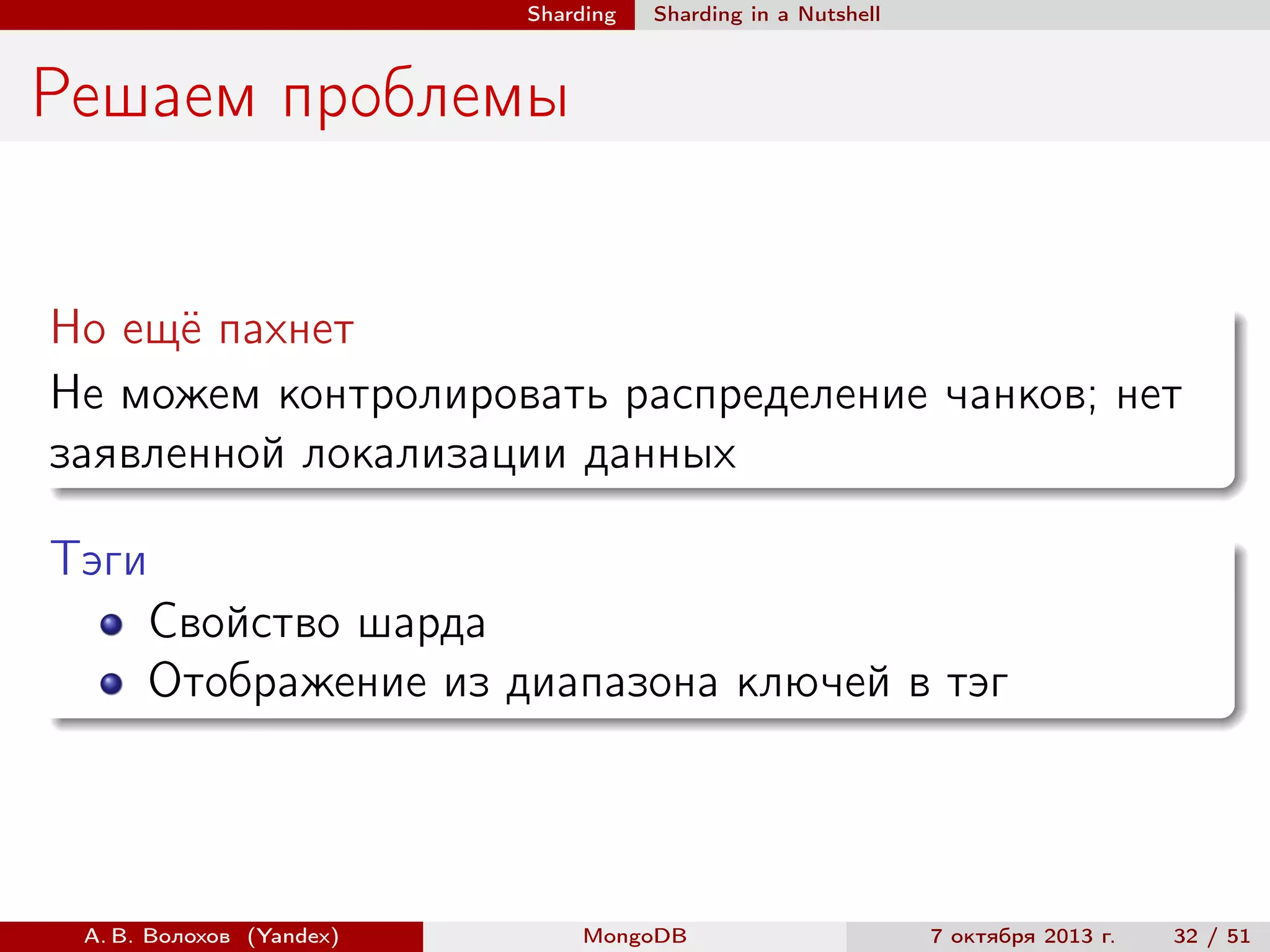 Sharding

Sharding in a Nutshell

Решаем проблемы
Но ещё пахнет
Не можем контролировать распределение чанков; нет
заявленной локализации данных
Тэги
Свойство шарда
Отображение из диапазона ключей в тэг

А. В. Волохов (Yandex)

MongoDB

7 октября 2013 г.

32 / 51

 