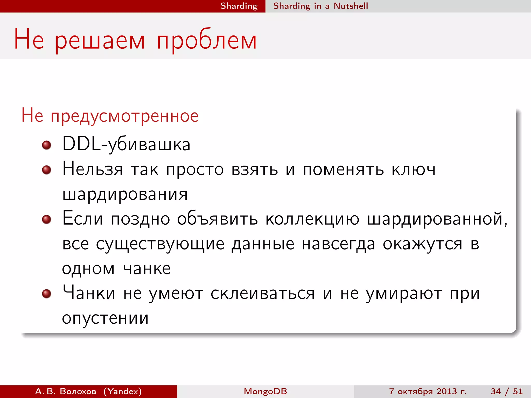 Sharding

Sharding in a Nutshell

Не решаем проблем
Не предусмотренное
DDL-убивашка
Нельзя так просто взять и поменять ключ
шардирования
Если поздно объявить коллекцию шардированной,
все существующие данные навсегда окажутся в
одном чанке
Чанки не умеют склеиваться и не умирают при
опустении

А. В. Волохов (Yandex)

MongoDB

7 октября 2013 г.

34 / 51

 