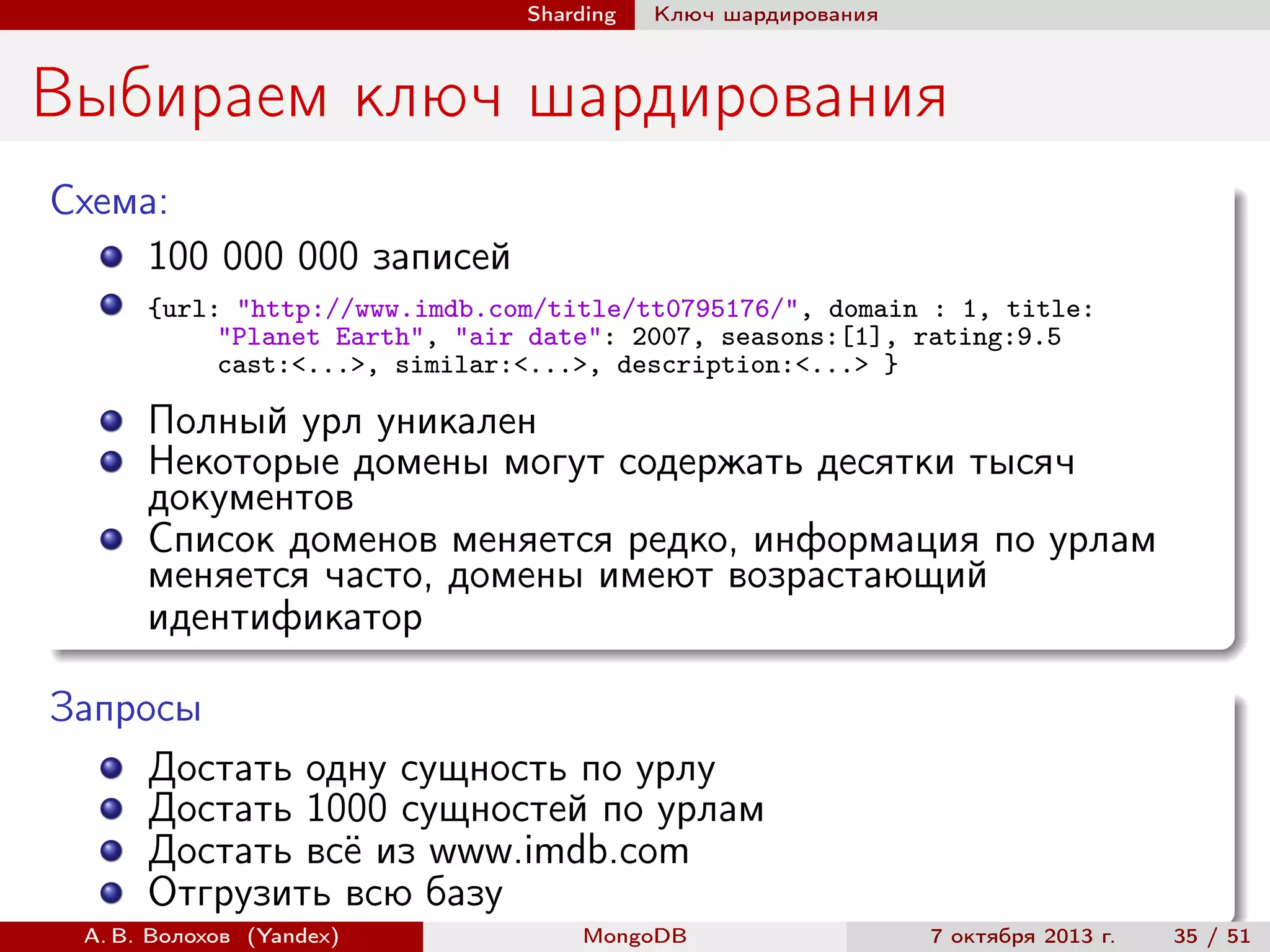 Sharding

Ключ шардирования

Выбираем ключ шардирования
Схема:
100 000 000 записей
{url: "http://www.imdb.com/title/tt0795176/", domain : 1, title:
"Planet Earth", "air date": 2007, seasons:[1], rating:9.5
cast:<...>, similar:<...>, description:<...> }

Полный урл уникален
Некоторые домены могут содержать десятки тысяч
документов
Список доменов меняется редко, информация по урлам
меняется часто, домены имеют возрастающий
идентификатор
Запросы
Достать одну сущность по урлу
Достать 1000 сущностей по урлам
Достать всё из www.imdb.com
Отгрузить всю базу
А. В. Волохов (Yandex)

MongoDB

7 октября 2013 г.

35 / 51

 