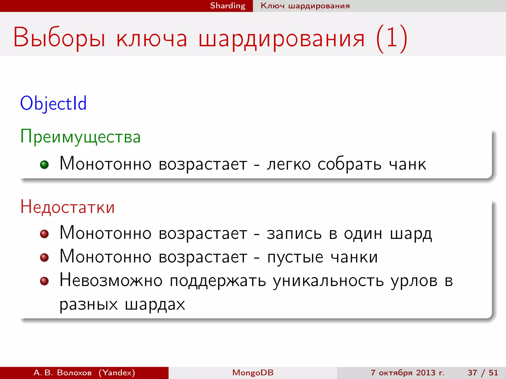 Sharding

Ключ шардирования

Выборы ключа шардирования (1)
ObjectId
Преимущества
Монотонно возрастает - легко собрать чанк
Недостатки
Монотонно возрастает - запись в один шард
Монотонно возрастает - пустые чанки
Невозможно поддержать уникальность урлов в
разных шардах

А. В. Волохов (Yandex)

MongoDB

7 октября 2013 г.

37 / 51

 