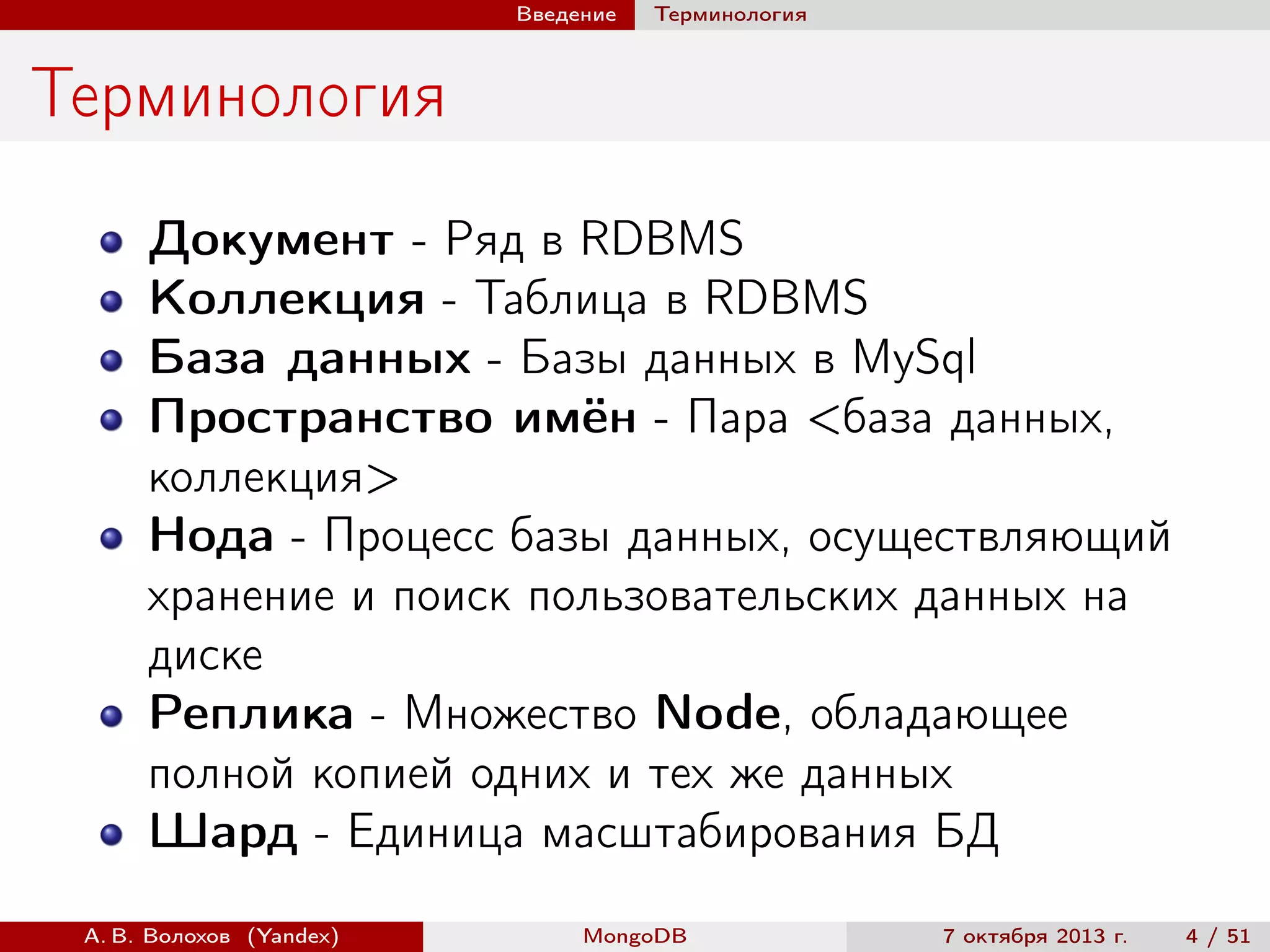Введение

Терминология

Терминология
Документ - Ряд в RDBMS
Коллекция - Таблица в RDBMS
База данных - Базы данных в MySql
Пространство имён - Пара <база данных,
коллекция>
Нода - Процесс базы данных, осуществляющий
хранение и поиск пользовательских данных на
диске
Реплика - Множество Node, обладающее
полной копией одних и тех же данных
Шард - Единица масштабирования БД
А. В. Волохов (Yandex)

MongoDB

7 октября 2013 г.

4 / 51

 
