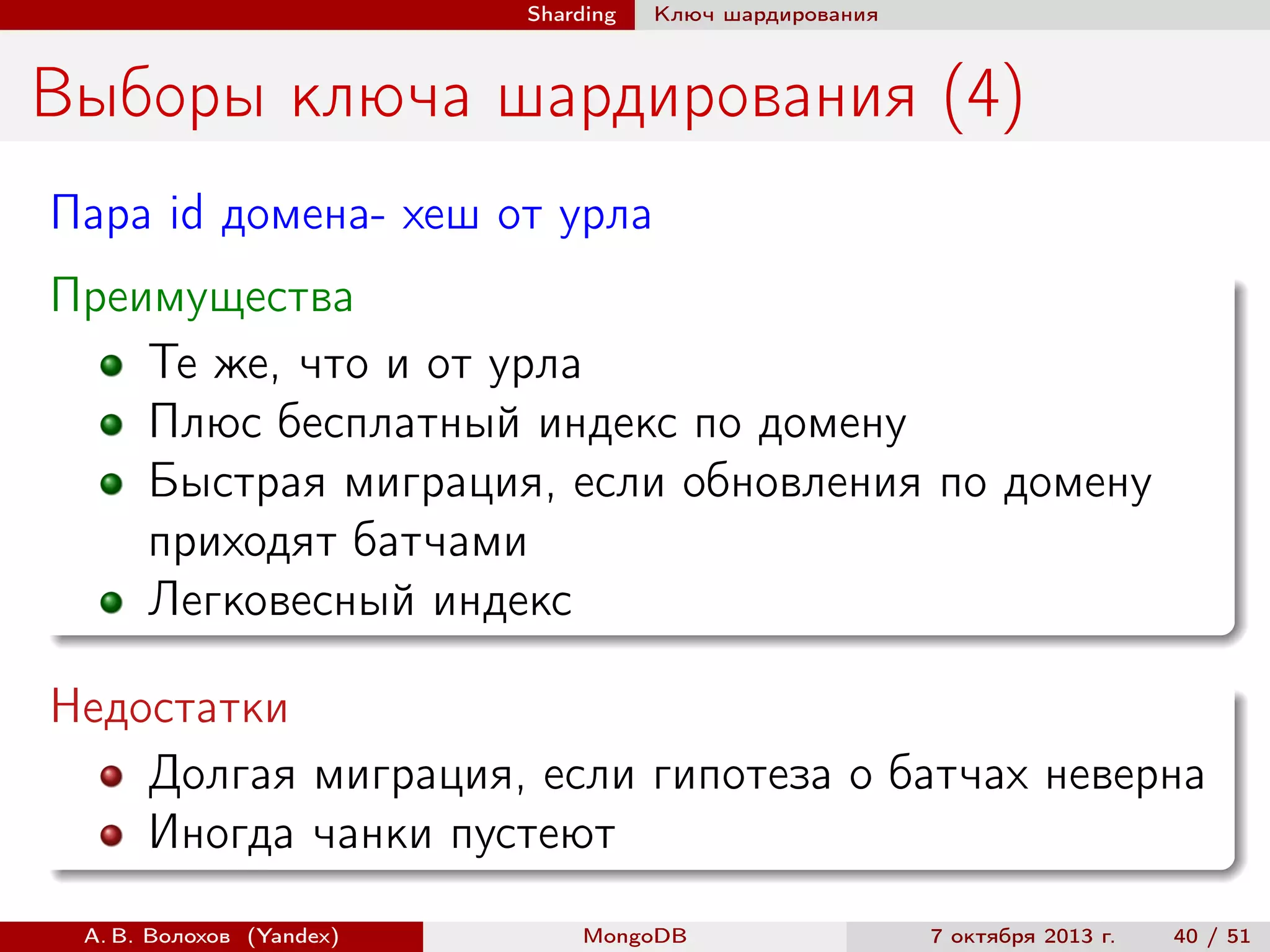 Sharding

Ключ шардирования

Выборы ключа шардирования (4)
Пара id домена- хеш от урла
Преимущества
Те же, что и от урла
Плюс бесплатный индекс по домену
Быстрая миграция, если обновления по домену
приходят батчами
Легковесный индекс
Недостатки
Долгая миграция, если гипотеза о батчах неверна
Иногда чанки пустеют
А. В. Волохов (Yandex)

MongoDB

7 октября 2013 г.

40 / 51

 