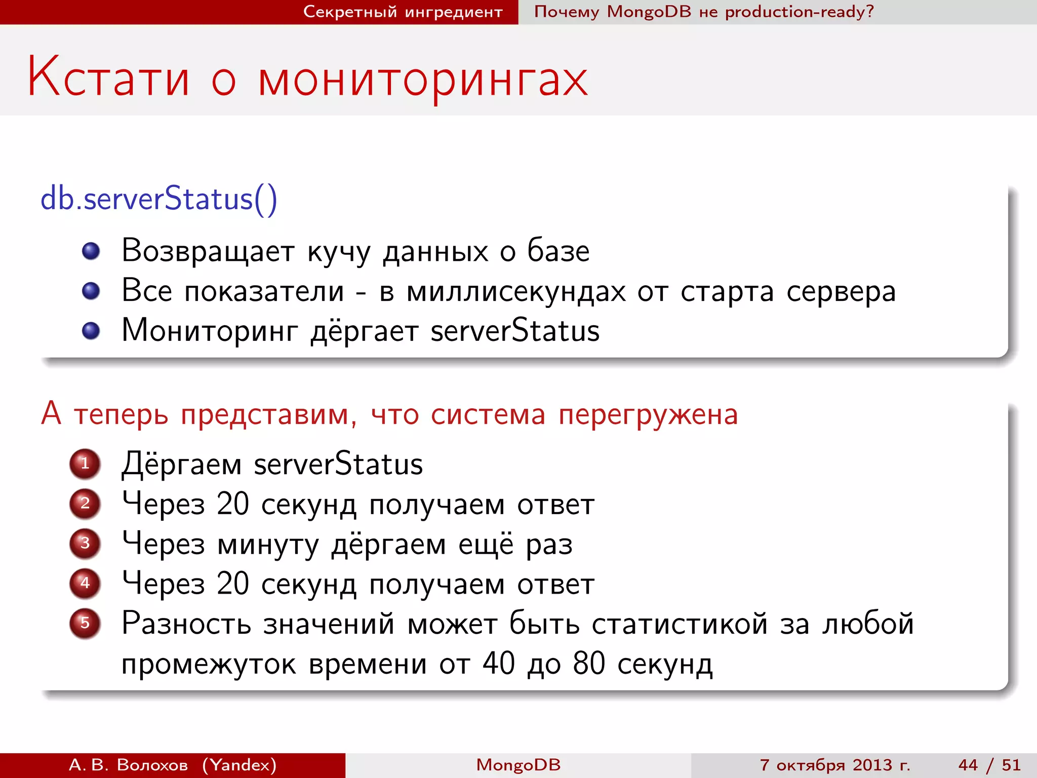 Секретный ингредиент

Почему MongoDB не production-ready?

Кстати о мониторингах
db.serverStatus()
Возвращает кучу данных о базе
Все показатели - в миллисекундах от старта сервера
Мониторинг дёргает serverStatus
А теперь представим, что система перегружена
1
Дёргаем serverStatus
2
Через 20 секунд получаем ответ
3
Через минуту дёргаем ещё раз
4
Через 20 секунд получаем ответ
5
Разность значений может быть статистикой за любой
промежуток времени от 40 до 80 секунд
А. В. Волохов (Yandex)

MongoDB

7 октября 2013 г.

44 / 51

 