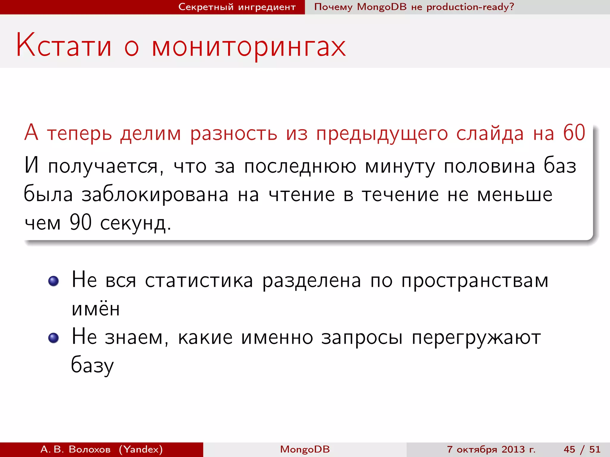 Секретный ингредиент

Почему MongoDB не production-ready?

Кстати о мониторингах
А теперь делим разность из предыдущего слайда на 60
И получается, что за последнюю минуту половина баз
была заблокирована на чтение в течение не меньше
чем 90 секунд.
Не вся статистика разделена по пространствам
имён
Не знаем, какие именно запросы перегружают
базу

А. В. Волохов (Yandex)

MongoDB

7 октября 2013 г.

45 / 51

 