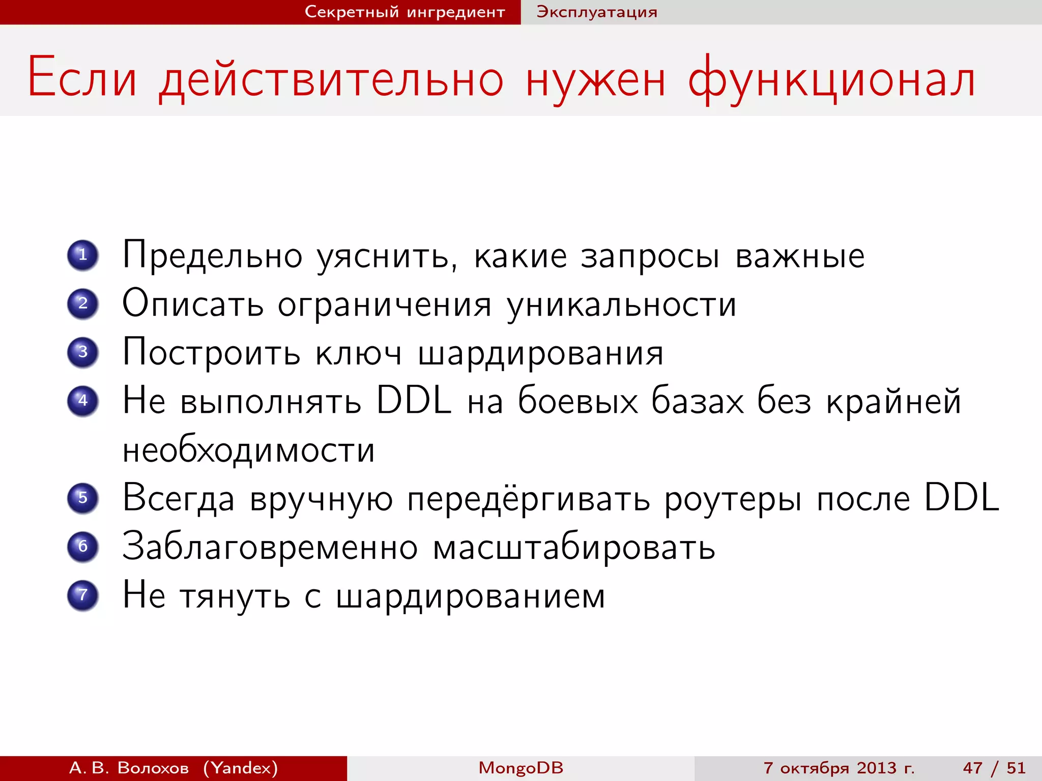 Секретный ингредиент

Эксплуатация

Если действительно нужен функционал
1
2
3
4

5
6
7

Предельно уяснить, какие запросы важные
Описать ограничения уникальности
Построить ключ шардирования
Не выполнять DDL на боевых базах без крайней
необходимости
Всегда вручную передёргивать роутеры после DDL
Заблаговременно масштабировать
Не тянуть с шардированием

А. В. Волохов (Yandex)

MongoDB

7 октября 2013 г.

47 / 51

 
