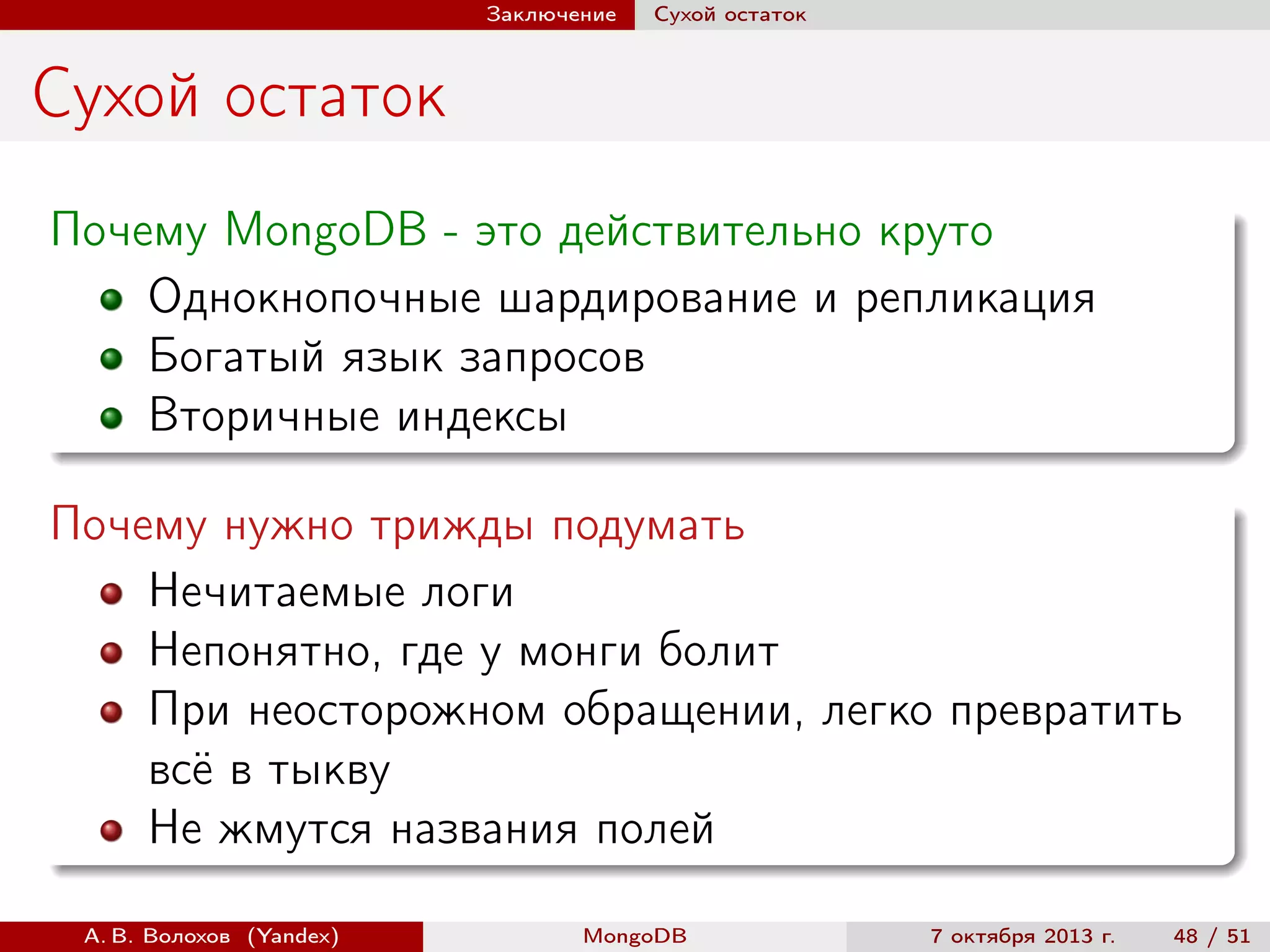 Заключение

Сухой остаток

Сухой остаток
Почему MongoDB - это действительно круто
Однокнопочные шардирование и репликация
Богатый язык запросов
Вторичные индексы
Почему нужно трижды подумать
Нечитаемые логи
Непонятно, где у монги болит
При неосторожном обращении, легко превратить
всё в тыкву
Не жмутся названия полей
А. В. Волохов (Yandex)

MongoDB

7 октября 2013 г.

48 / 51

 