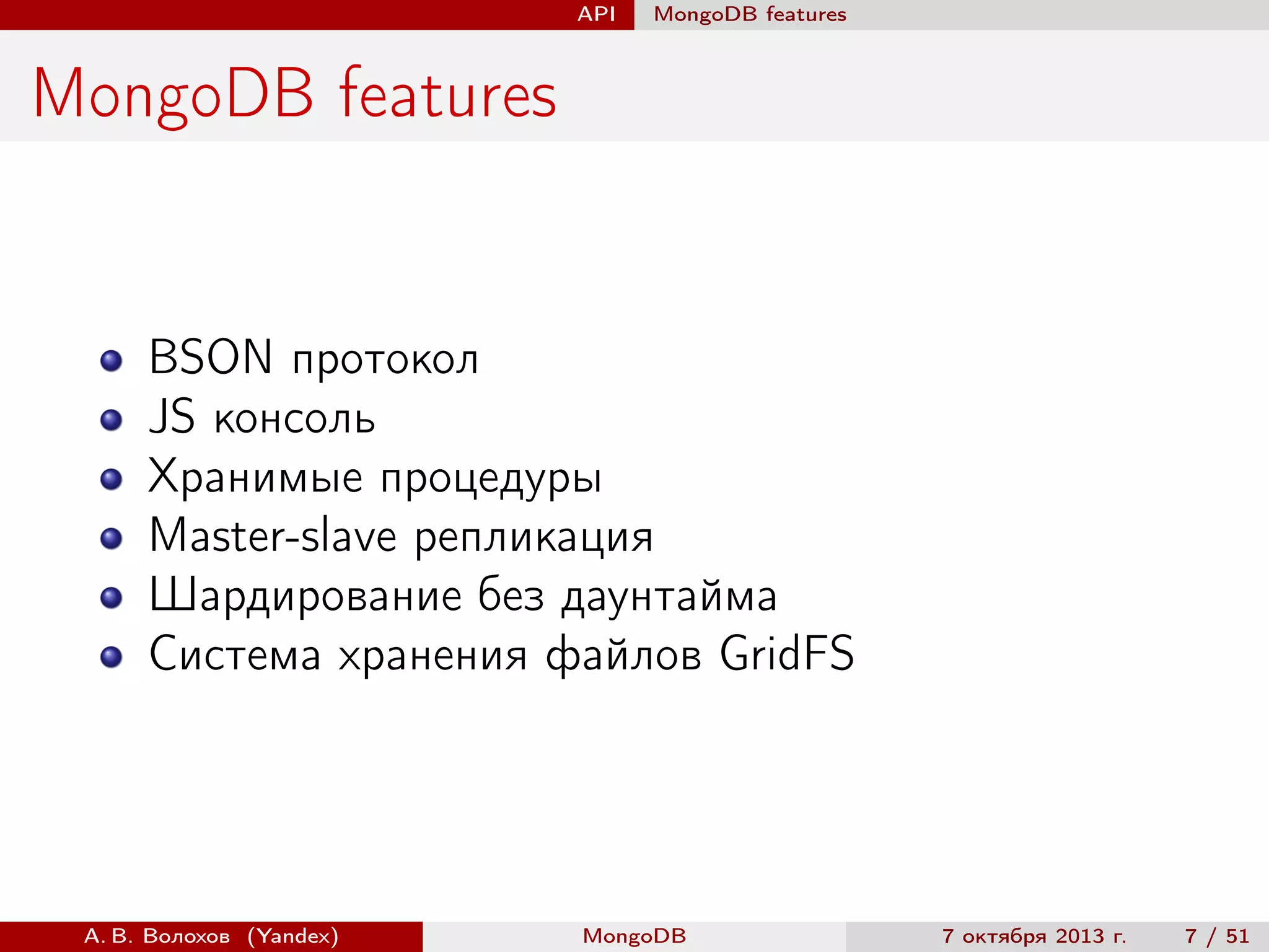 API

MongoDB features

MongoDB features

BSON протокол
JS консоль
Хранимые процедуры
Master-slave репликация
Шардирование без даунтайма
Система хранения файлов GridFS

А. В. Волохов (Yandex)

MongoDB

7 октября 2013 г.

7 / 51

 
