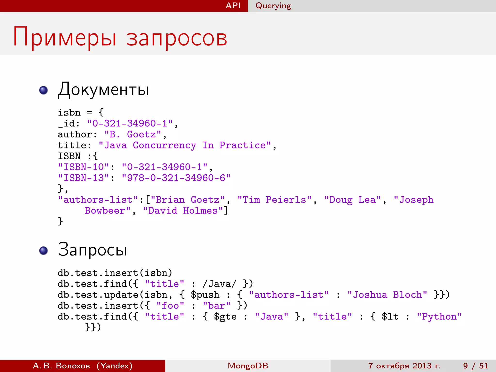 API

Querying

Примеры запросов
Документы
isbn = {
_id: "0-321-34960-1",
author: "B. Goetz",
title: "Java Concurrency In Practice",
ISBN :{
"ISBN-10": "0-321-34960-1",
"ISBN-13": "978-0-321-34960-6"
},
"authors-list":["Brian Goetz", "Tim Peierls", "Doug Lea", "Joseph
Bowbeer", "David Holmes"]
}

Запросы
db.test.insert(isbn)
db.test.find({ "title"
db.test.update(isbn, {
db.test.insert({ "foo"
db.test.find({ "title"
}})

А. В. Волохов (Yandex)

: /Java/ })
$push : { "authors-list" : "Joshua Bloch" }})
: "bar" })
: { $gte : "Java" }, "title" : { $lt : "Python"

MongoDB

7 октября 2013 г.

9 / 51

 