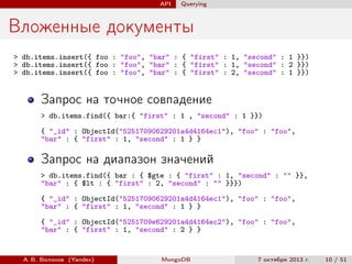 API

Querying

Вложенные документы
> db.items.insert({ foo : "foo", "bar" : { "first" : 1, "second" : 1 }})
> db.items.insert({ foo : "foo", "bar" : { "first" : 1, "second" : 2 }})
> db.items.insert({ foo : "foo", "bar" : { "first" : 2, "second" : 1 }})

Запрос на точное совпадение
> db.items.find({ bar:{ "first" : 1 , "second" : 1 }})
{ "_id" : ObjectId("52517090629201a4d4164ec1"), "foo" : "foo",
"bar" : { "first" : 1, "second" : 1 } }

Запрос на диапазон значений
> db.items.find({ bar : { $gte : { "first" : 1, "second" : "" }},
"bar" : { $lt : { "first" : 2, "second" : "" }}})
{ "_id" : ObjectId("52517090629201a4d4164ec1"), "foo" : "foo",
"bar" : { "first" : 1, "second" : 1 } }
{ "_id" : ObjectId("5251709e629201a4d4164ec2"), "foo" : "foo",
"bar" : { "first" : 1, "second" : 2 } }

А. В. Волохов (Yandex)

MongoDB

7 октября 2013 г.

10 / 51

 