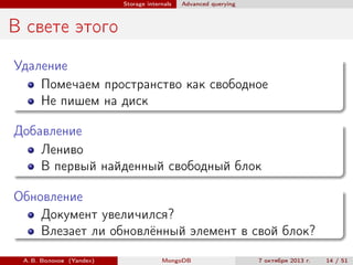 Storage internals

Advanced querying

В свете этого
Удаление
Помечаем пространство как свободное
Не пишем на диск
Добавление
Лениво
В первый найденный свободный блок
Обновление
Документ увеличился?
Влезает ли обновлённый элемент в свой блок?
А. В. Волохов (Yandex)

MongoDB

7 октября 2013 г.

14 / 51

 