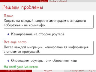 Sharding

Sharding in a Nutshell

Решаем проблемы
Плохо
Ходить на каждый запрос в амстердам с западного
побережья - не комильфо.
Кеширование на стороне роутера
Всё ещё плохо
После каждой миграции, кешированная информация
становится протухшей.
Оповещаем роутеры, они обновляют кеш
На хлеб уже мажется.
А. В. Волохов (Yandex)

MongoDB

7 октября 2013 г.

31 / 51

 