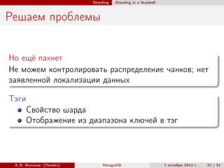 Sharding

Sharding in a Nutshell

Решаем проблемы
Но ещё пахнет
Не можем контролировать распределение чанков; нет
заявленной локализации данных
Тэги
Свойство шарда
Отображение из диапазона ключей в тэг

А. В. Волохов (Yandex)

MongoDB

7 октября 2013 г.

32 / 51

 