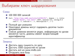 Sharding

Ключ шардирования

Выбираем ключ шардирования
Схема:
100 000 000 записей
{url: "http://www.imdb.com/title/tt0795176/", domain : 1, title:
"Planet Earth", "air date": 2007, seasons:[1], rating:9.5
cast:<...>, similar:<...>, description:<...> }

Полный урл уникален
Некоторые домены могут содержать десятки тысяч
документов
Список доменов меняется редко, информация по урлам
меняется часто, домены имеют возрастающий
идентификатор
Запросы
Достать одну сущность по урлу
Достать 1000 сущностей по урлам
Достать всё из www.imdb.com
Отгрузить всю базу
А. В. Волохов (Yandex)

MongoDB

7 октября 2013 г.

35 / 51

 