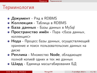 Введение

Терминология

Терминология
Документ - Ряд в RDBMS
Коллекция - Таблица в RDBMS
База данных - Базы данных в MySql
Пространство имён - Пара <база данных,
коллекция>
Нода - Процесс базы данных, осуществляющий
хранение и поиск пользовательских данных на
диске
Реплика - Множество Node, обладающее
полной копией одних и тех же данных
Шард - Единица масштабирования БД
А. В. Волохов (Yandex)

MongoDB

7 октября 2013 г.

4 / 51

 