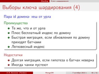 Sharding

Ключ шардирования

Выборы ключа шардирования (4)
Пара id домена- хеш от урла
Преимущества
Те же, что и от урла
Плюс бесплатный индекс по домену
Быстрая миграция, если обновления по домену
приходят батчами
Легковесный индекс
Недостатки
Долгая миграция, если гипотеза о батчах неверна
Иногда чанки пустеют
А. В. Волохов (Yandex)

MongoDB

7 октября 2013 г.

40 / 51

 