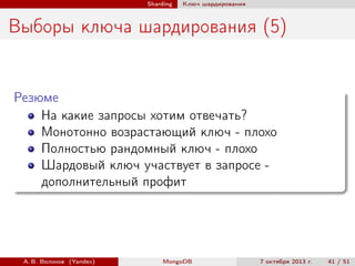 Sharding

Ключ шардирования

Выборы ключа шардирования (5)

Резюме
На какие запросы хотим отвечать?
Монотонно возрастающий ключ - плохо
Полностью рандомный ключ - плохо
Шардовый ключ участвует в запросе дополнительный профит

А. В. Волохов (Yandex)

MongoDB

7 октября 2013 г.

41 / 51

 