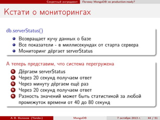 Секретный ингредиент

Почему MongoDB не production-ready?

Кстати о мониторингах
db.serverStatus()
Возвращает кучу данных о базе
Все показатели - в миллисекундах от старта сервера
Мониторинг дёргает serverStatus
А теперь представим, что система перегружена
1
Дёргаем serverStatus
2
Через 20 секунд получаем ответ
3
Через минуту дёргаем ещё раз
4
Через 20 секунд получаем ответ
5
Разность значений может быть статистикой за любой
промежуток времени от 40 до 80 секунд
А. В. Волохов (Yandex)

MongoDB

7 октября 2013 г.

44 / 51

 