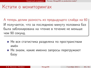 Секретный ингредиент

Почему MongoDB не production-ready?

Кстати о мониторингах
А теперь делим разность из предыдущего слайда на 60
И получается, что за последнюю минуту половина баз
была заблокирована на чтение в течение не меньше
чем 90 секунд.
Не вся статистика разделена по пространствам
имён
Не знаем, какие именно запросы перегружают
базу

А. В. Волохов (Yandex)

MongoDB

7 октября 2013 г.

45 / 51

 