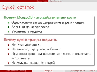 Заключение

Сухой остаток

Сухой остаток
Почему MongoDB - это действительно круто
Однокнопочные шардирование и репликация
Богатый язык запросов
Вторичные индексы
Почему нужно трижды подумать
Нечитаемые логи
Непонятно, где у монги болит
При неосторожном обращении, легко превратить
всё в тыкву
Не жмутся названия полей
А. В. Волохов (Yandex)

MongoDB

7 октября 2013 г.

48 / 51

 