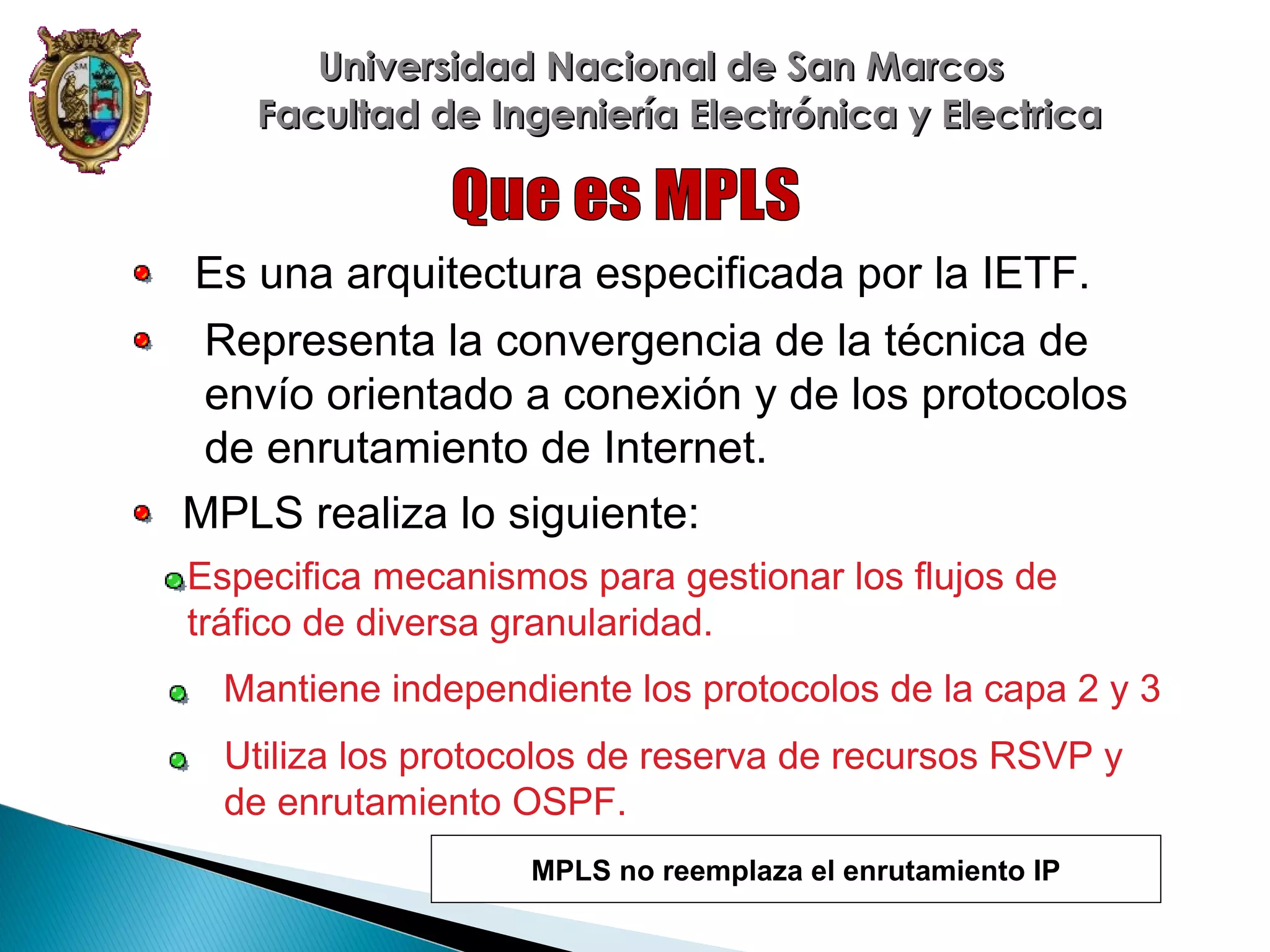 Universidad Nacional de San Marcos
Facultad de Ingeniería Electrónica y Electrica

Es una arquitectura especificada por la IETF.
Representa la convergencia de la técnica de
envío orientado a conexión y de los protocolos
de enrutamiento de Internet.
MPLS realiza lo siguiente:
Especifica mecanismos para gestionar los flujos de
tráfico de diversa granularidad.
Mantiene independiente los protocolos de la capa 2 y 3
Utiliza los protocolos de reserva de recursos RSVP y
de enrutamiento OSPF.
MPLS no reemplaza el enrutamiento IP

 