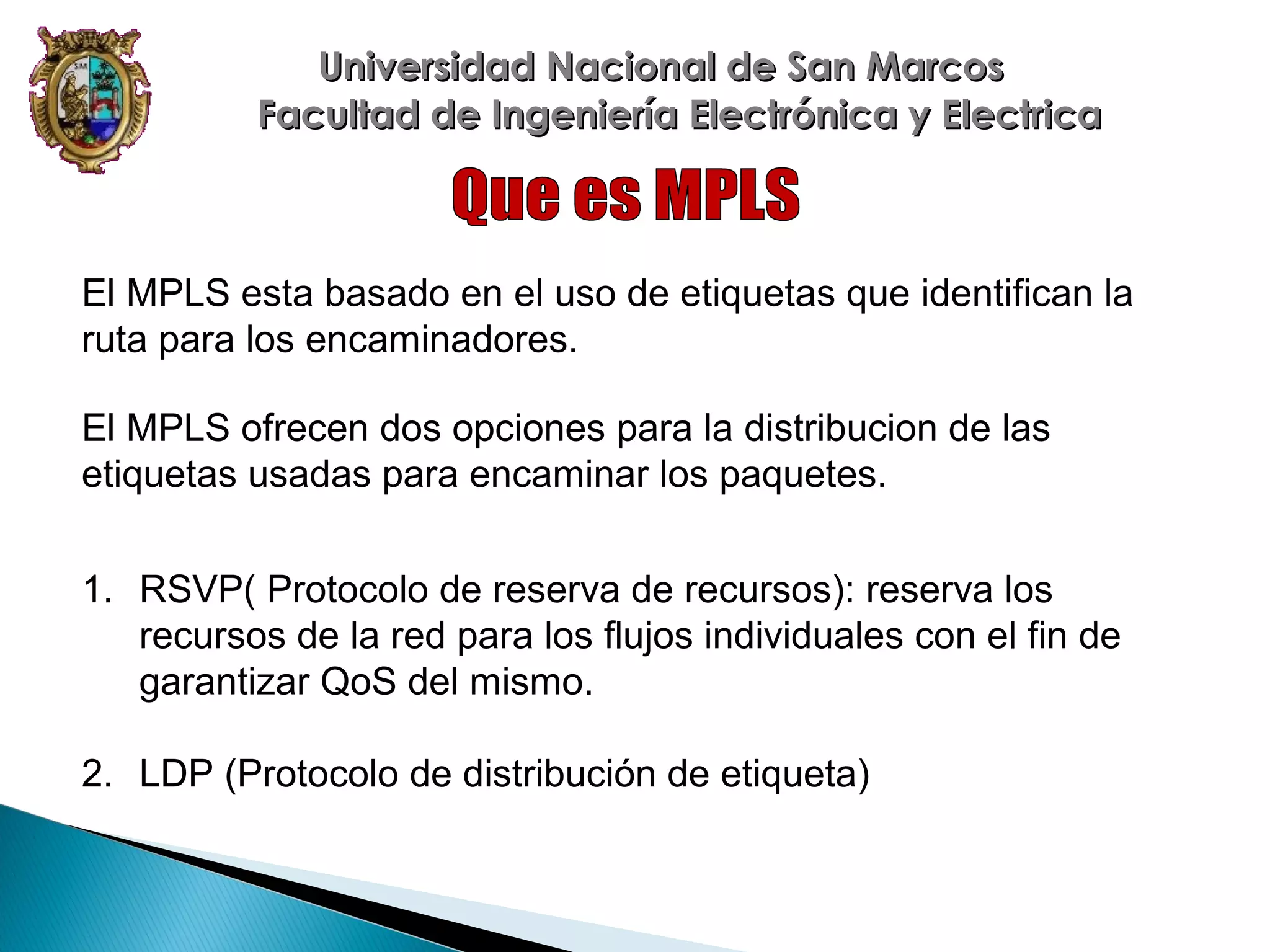 Universidad Nacional de San Marcos
Facultad de Ingeniería Electrónica y Electrica

El MPLS esta basado en el uso de etiquetas que identifican la
ruta para los encaminadores.
El MPLS ofrecen dos opciones para la distribucion de las
etiquetas usadas para encaminar los paquetes.
1. RSVP( Protocolo de reserva de recursos): reserva los
recursos de la red para los flujos individuales con el fin de
garantizar QoS del mismo.
2. LDP (Protocolo de distribución de etiqueta)

 