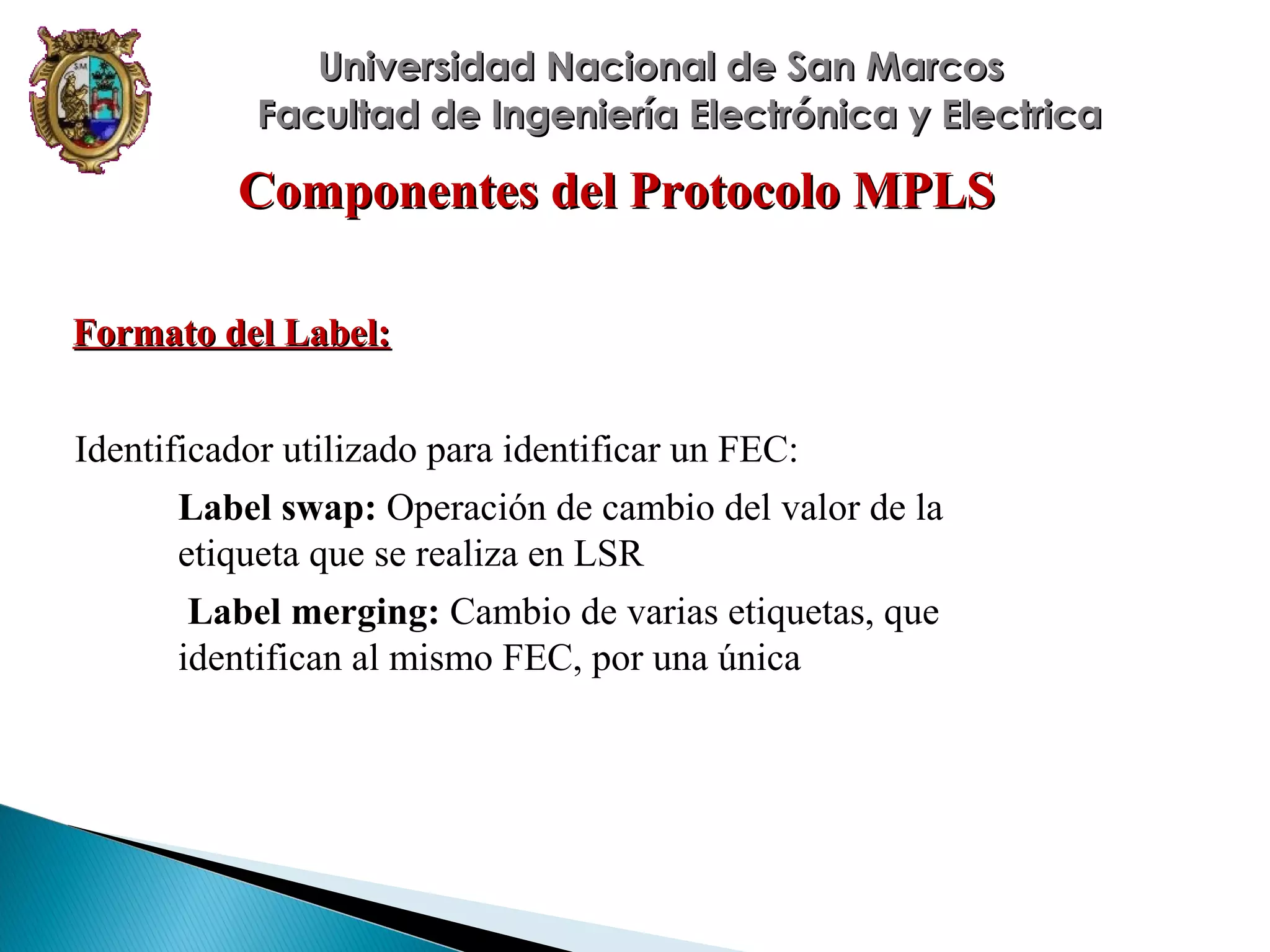 Universidad Nacional de San Marcos
Facultad de Ingeniería Electrónica y Electrica

Componentes del Protocolo MPLS
Formato del Label:
Identificador utilizado para identificar un FEC:
Label swap: Operación de cambio del valor de la
etiqueta que se realiza en LSR
Label merging: Cambio de varias etiquetas, que
identifican al mismo FEC, por una única

 