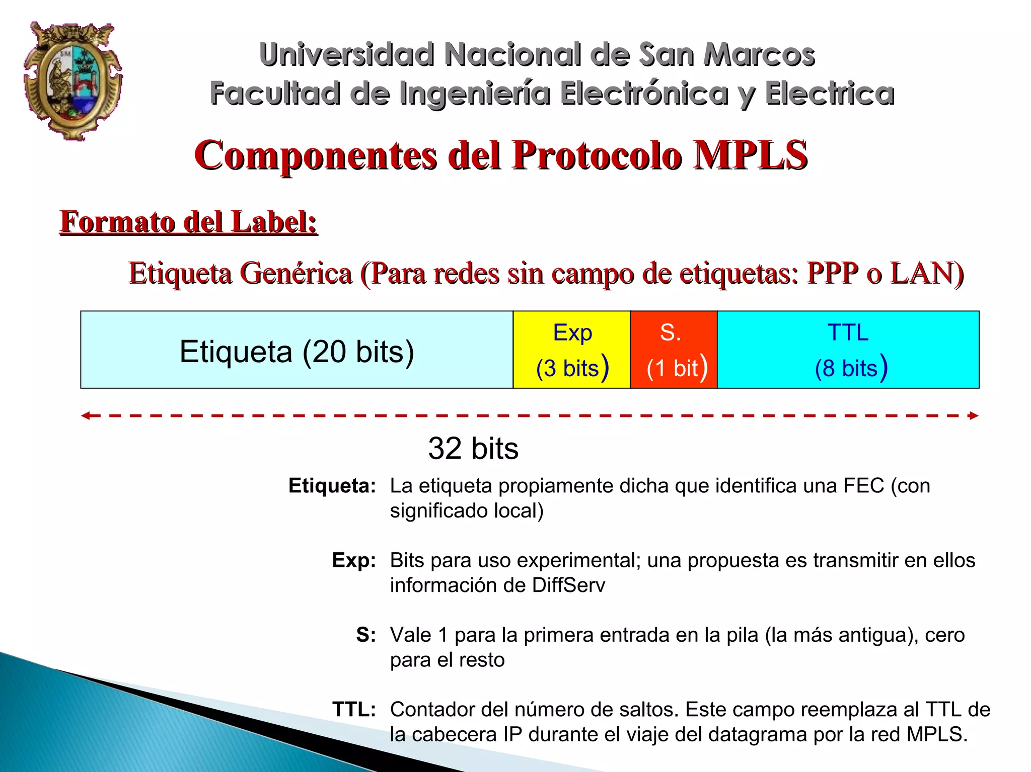 Universidad Nacional de San Marcos
Facultad de Ingeniería Electrónica y Electrica

Componentes del Protocolo MPLS
Formato del Label:
Etiqueta Genérica (Para redes sin campo de etiquetas: PPP o LAN)
Exp

TTL

(3 bits)

Etiqueta (20 bits)

S.
(1 bit)

(8 bits)

32 bits
Etiqueta: La etiqueta propiamente dicha que identifica una FEC (con
significado local)
Exp: Bits para uso experimental; una propuesta es transmitir en ellos
información de DiffServ
S: Vale 1 para la primera entrada en la pila (la más antigua), cero
para el resto
TTL: Contador del número de saltos. Este campo reemplaza al TTL de
la cabecera IP durante el viaje del datagrama por la red MPLS.

 