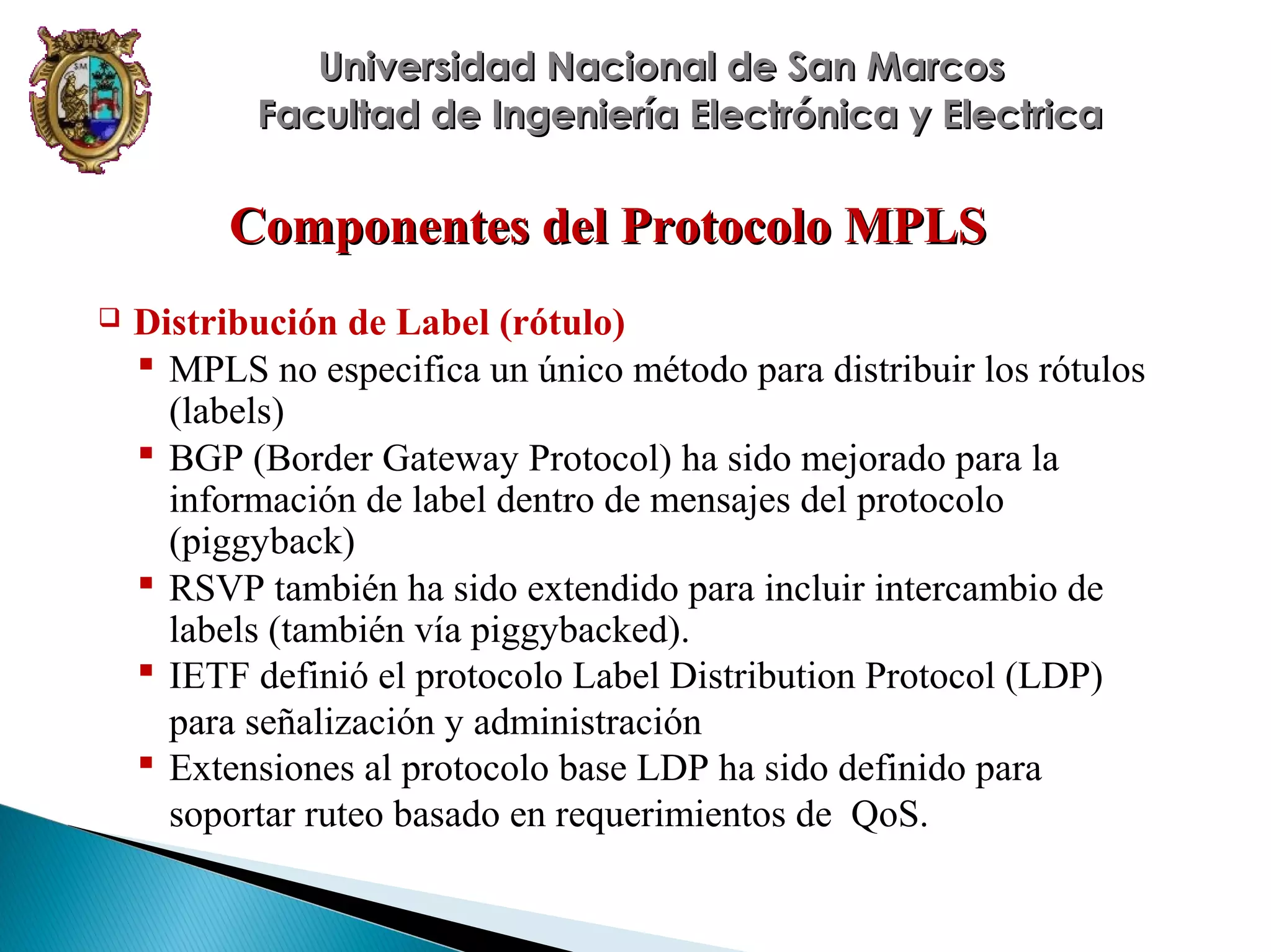 Universidad Nacional de San Marcos
Facultad de Ingeniería Electrónica y Electrica

Componentes del Protocolo MPLS


Distribución de Label (rótulo)
 MPLS no especifica un único método para distribuir los rótulos
(labels)
 BGP (Border Gateway Protocol) ha sido mejorado para la
información de label dentro de mensajes del protocolo
(piggyback)
 RSVP también ha sido extendido para incluir intercambio de
labels (también vía piggybacked).
 IETF definió el protocolo Label Distribution Protocol (LDP)
para señalización y administración
 Extensiones al protocolo base LDP ha sido definido para
soportar ruteo basado en requerimientos de QoS.

 