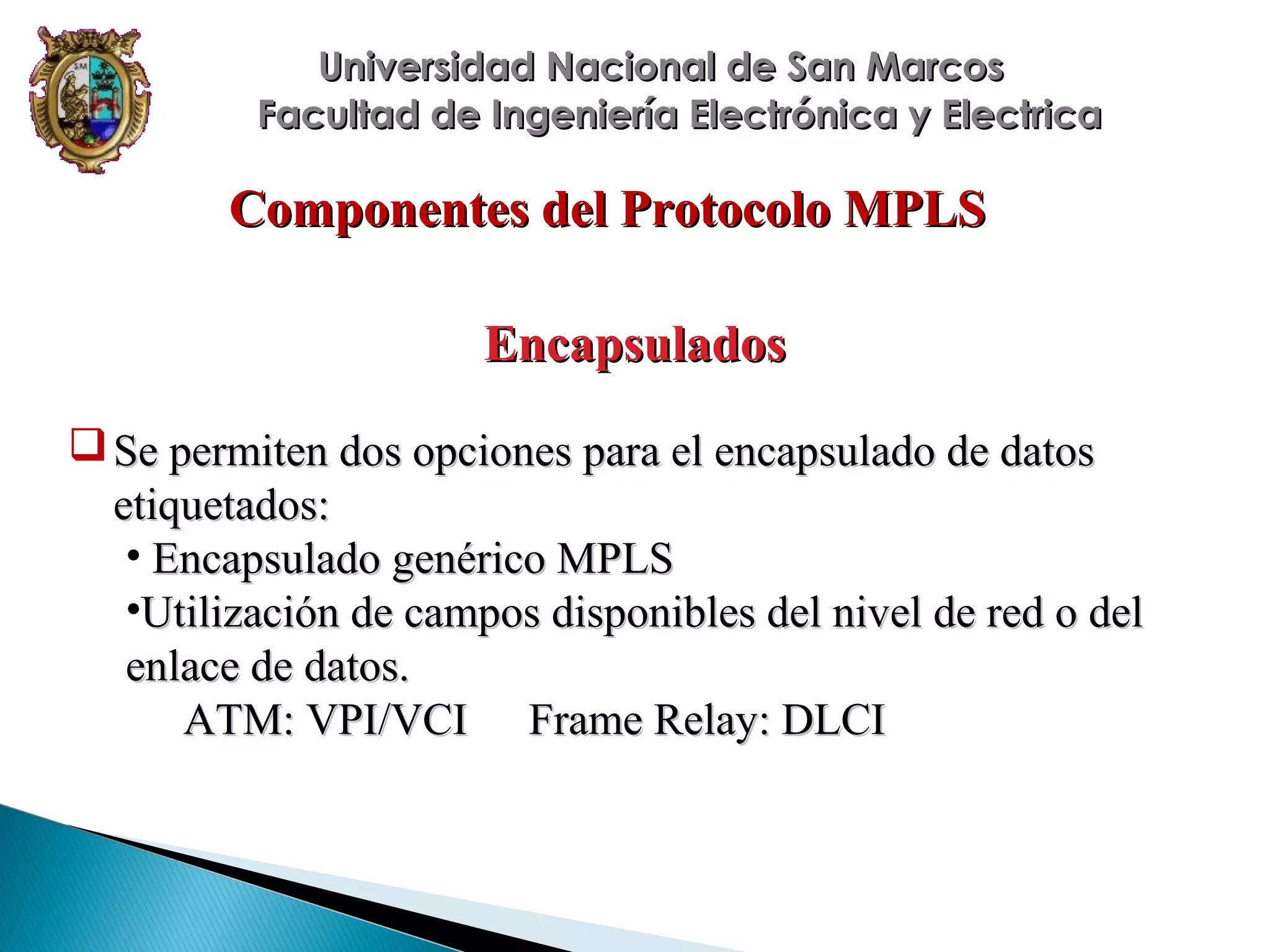 Universidad Nacional de San Marcos
Facultad de Ingeniería Electrónica y Electrica

Componentes del Protocolo MPLS
Encapsulados
 Se permiten dos opciones para el encapsulado de datos
etiquetados:
• Encapsulado genérico MPLS
•Utilización de campos disponibles del nivel de red o del
enlace de datos.
ATM: VPI/VCI Frame Relay: DLCI

 