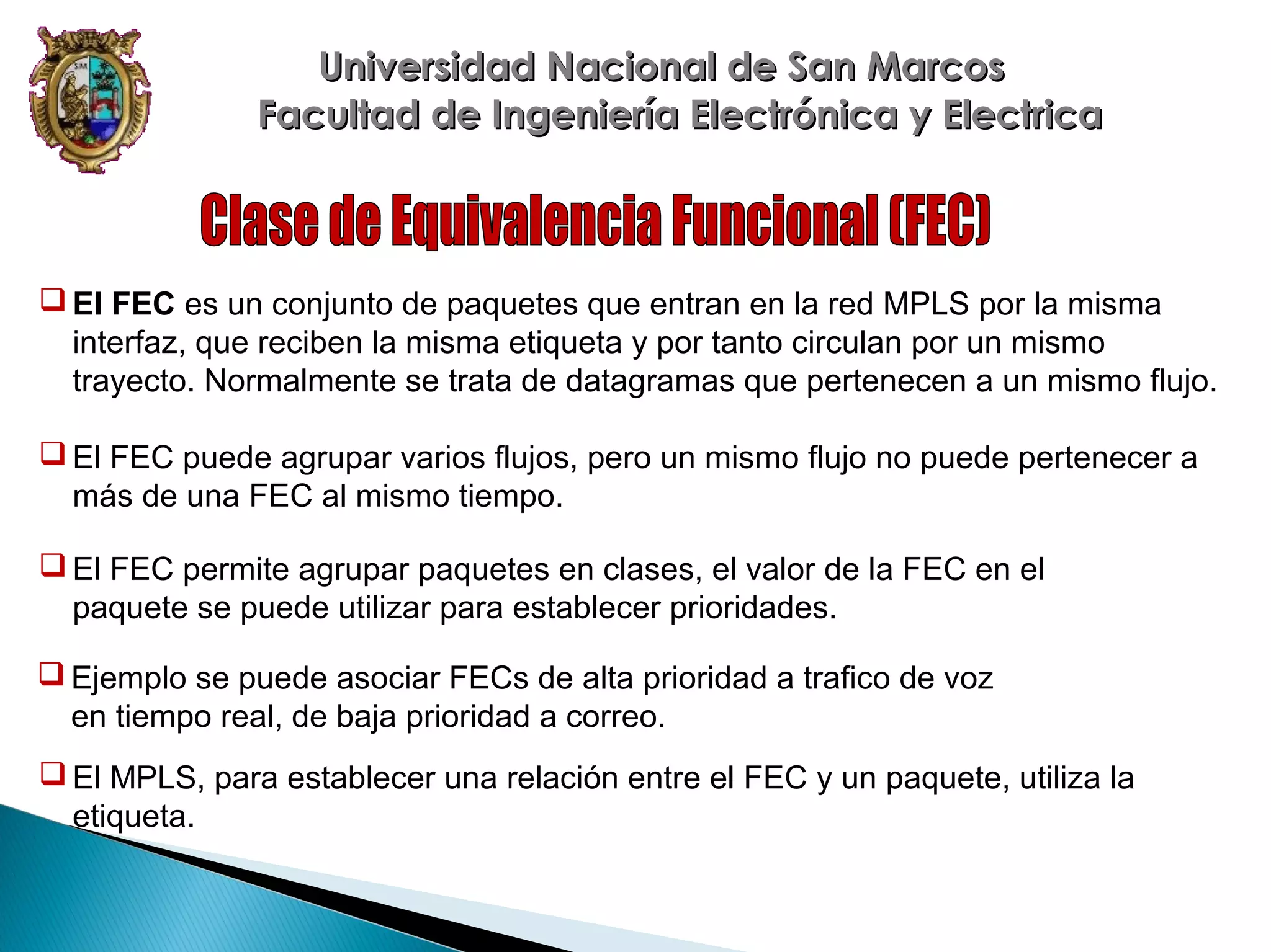 Universidad Nacional de San Marcos
Facultad de Ingeniería Electrónica y Electrica

 El FEC es un conjunto de paquetes que entran en la red MPLS por la misma
interfaz, que reciben la misma etiqueta y por tanto circulan por un mismo
trayecto. Normalmente se trata de datagramas que pertenecen a un mismo flujo.
 El FEC puede agrupar varios flujos, pero un mismo flujo no puede pertenecer a
más de una FEC al mismo tiempo.
 El FEC permite agrupar paquetes en clases, el valor de la FEC en el
paquete se puede utilizar para establecer prioridades.
 Ejemplo se puede asociar FECs de alta prioridad a trafico de voz
en tiempo real, de baja prioridad a correo.
 El MPLS, para establecer una relación entre el FEC y un paquete, utiliza la
etiqueta.

 