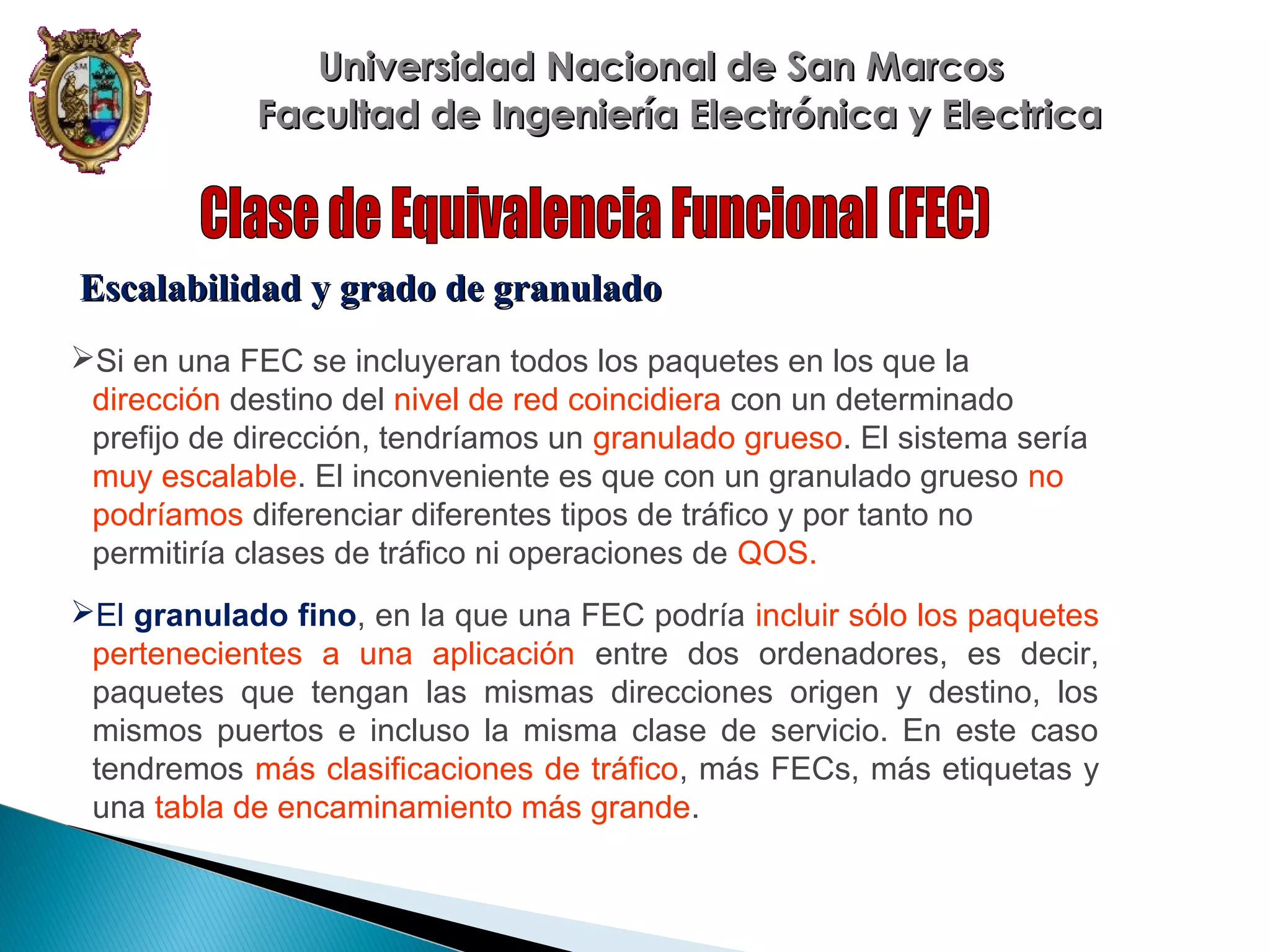 Universidad Nacional de San Marcos
Facultad de Ingeniería Electrónica y Electrica

Escalabilidad y grado de granulado
Si en una FEC se incluyeran todos los paquetes en los que la
dirección destino del nivel de red coincidiera con un determinado
prefijo de dirección, tendríamos un granulado grueso. El sistema sería
muy escalable. El inconveniente es que con un granulado grueso no
podríamos diferenciar diferentes tipos de tráfico y por tanto no
permitiría clases de tráfico ni operaciones de QOS.
El granulado fino, en la que una FEC podría incluir sólo los paquetes
pertenecientes a una aplicación entre dos ordenadores, es decir,
paquetes que tengan las mismas direcciones origen y destino, los
mismos puertos e incluso la misma clase de servicio. En este caso
tendremos más clasificaciones de tráfico, más FECs, más etiquetas y
una tabla de encaminamiento más grande.

 