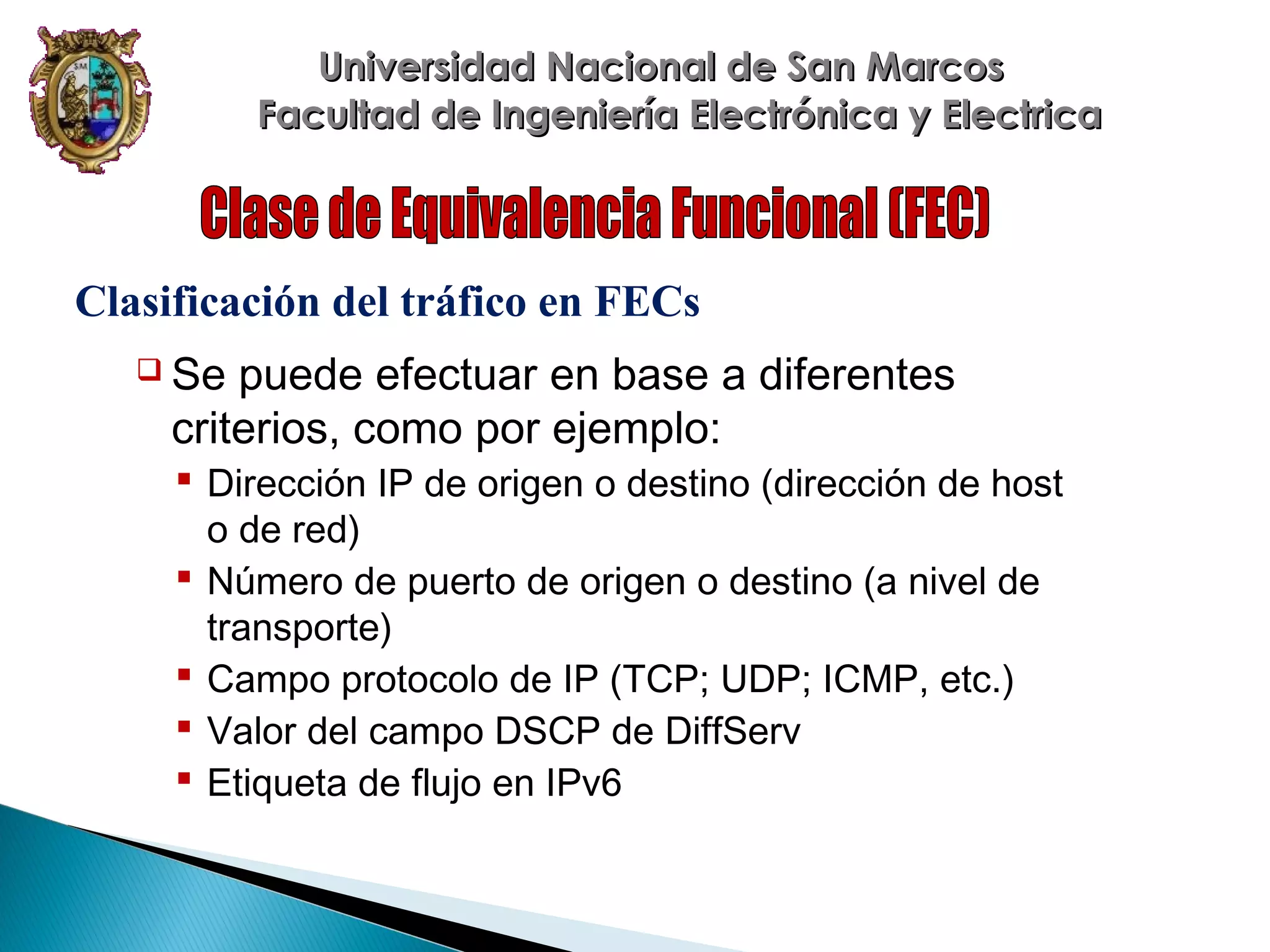 Universidad Nacional de San Marcos
Facultad de Ingeniería Electrónica y Electrica

Clasificación del tráfico en FECs
 Se

puede efectuar en base a diferentes
criterios, como por ejemplo:
 Dirección IP de origen o destino (dirección de host
o de red)
 Número de puerto de origen o destino (a nivel de
transporte)
 Campo protocolo de IP (TCP; UDP; ICMP, etc.)
 Valor del campo DSCP de DiffServ
 Etiqueta de flujo en IPv6

 