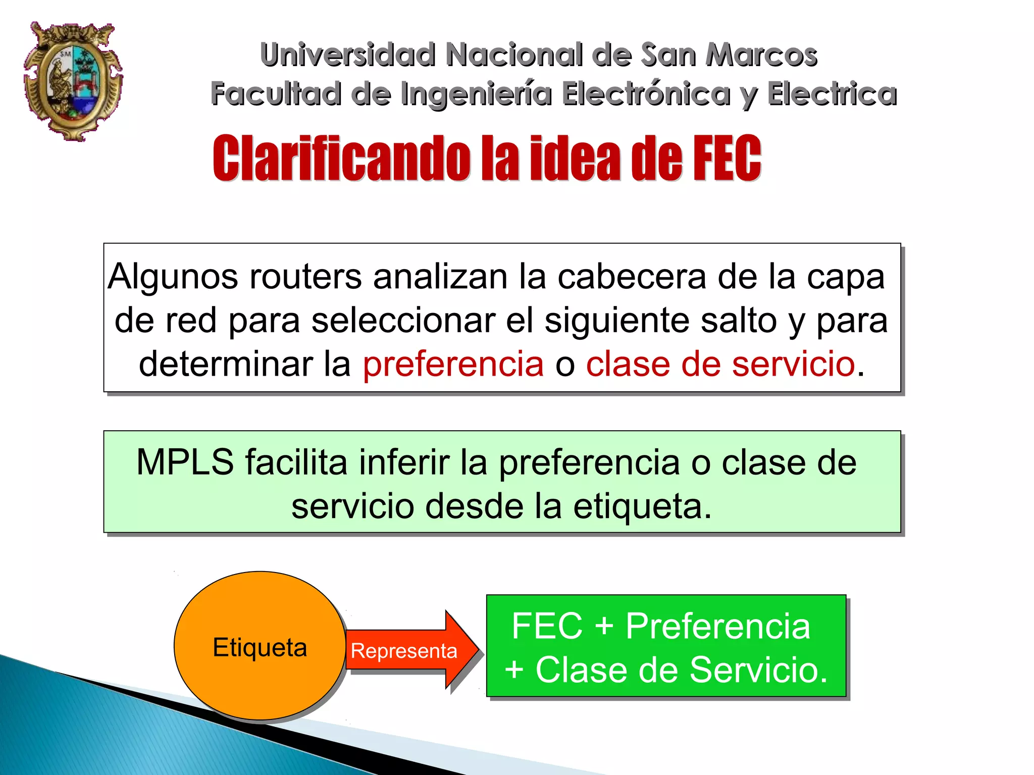 Universidad Nacional de San Marcos
Facultad de Ingeniería Electrónica y Electrica

Algunos routers analizan la cabecera de la capa
Algunos routers analizan la cabecera de la capa
de red para seleccionar el siguiente salto y para
de red para seleccionar el siguiente salto y para
determinar la preferencia o clase de servicio.
determinar la preferencia o clase de servicio.
MPLS facilita inferir la preferencia o clase de
MPLS facilita inferir la preferencia o clase de
servicio desde la etiqueta.
servicio desde la etiqueta.

Etiqueta
Etiqueta

Representa
Representa

FEC + Preferencia
FEC + Preferencia
+ Clase de Servicio.
+ Clase de Servicio.

 