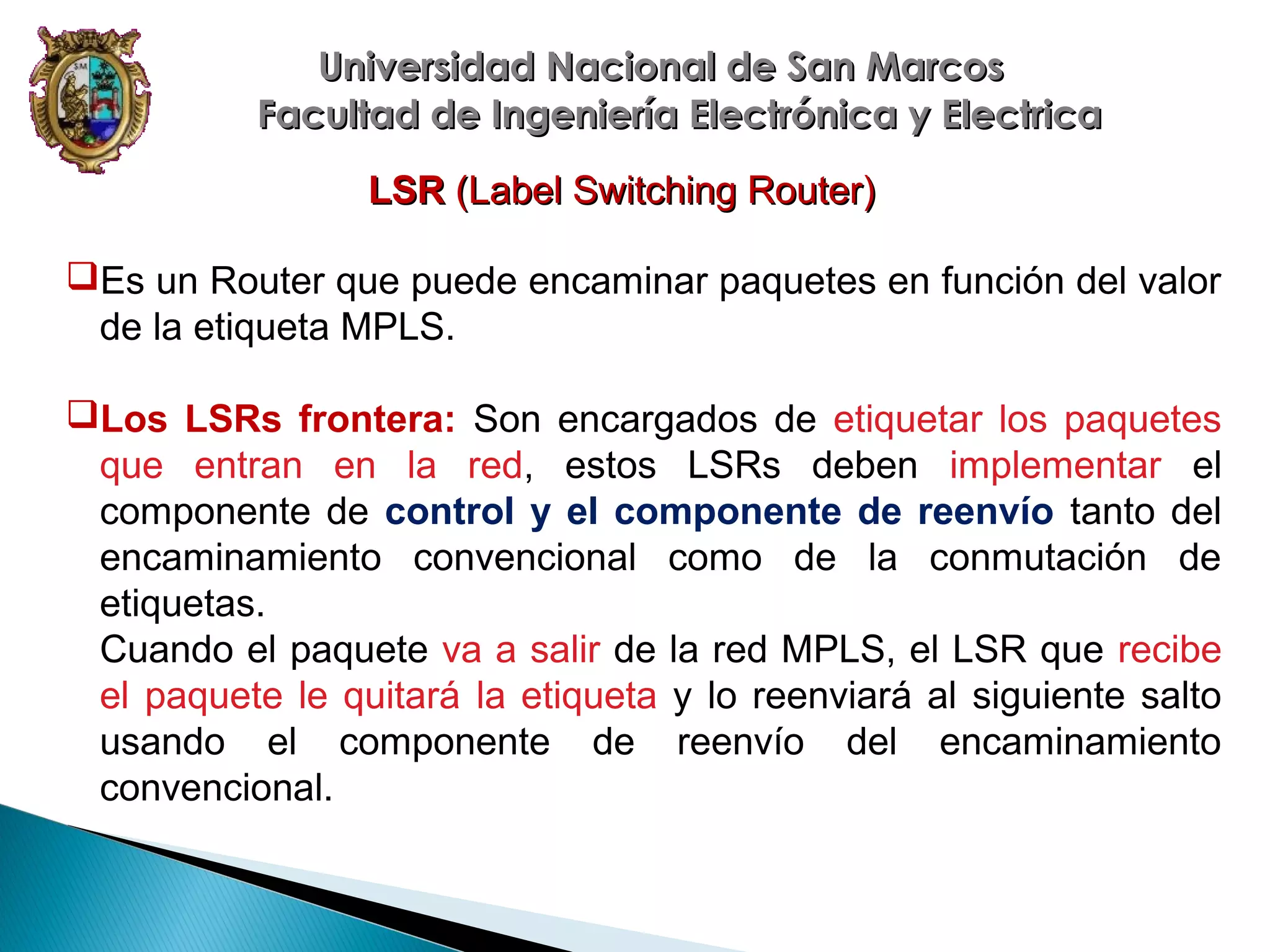 Universidad Nacional de San Marcos
Facultad de Ingeniería Electrónica y Electrica
LSR (Label Switching Router)
Es un Router que puede encaminar paquetes en función del valor
de la etiqueta MPLS.
Los LSRs frontera: Son encargados de etiquetar los paquetes
que entran en la red, estos LSRs deben implementar el
componente de control y el componente de reenvío tanto del
encaminamiento convencional como de la conmutación de
etiquetas.
Cuando el paquete va a salir de la red MPLS, el LSR que recibe
el paquete le quitará la etiqueta y lo reenviará al siguiente salto
usando el componente de reenvío del encaminamiento
convencional.

 