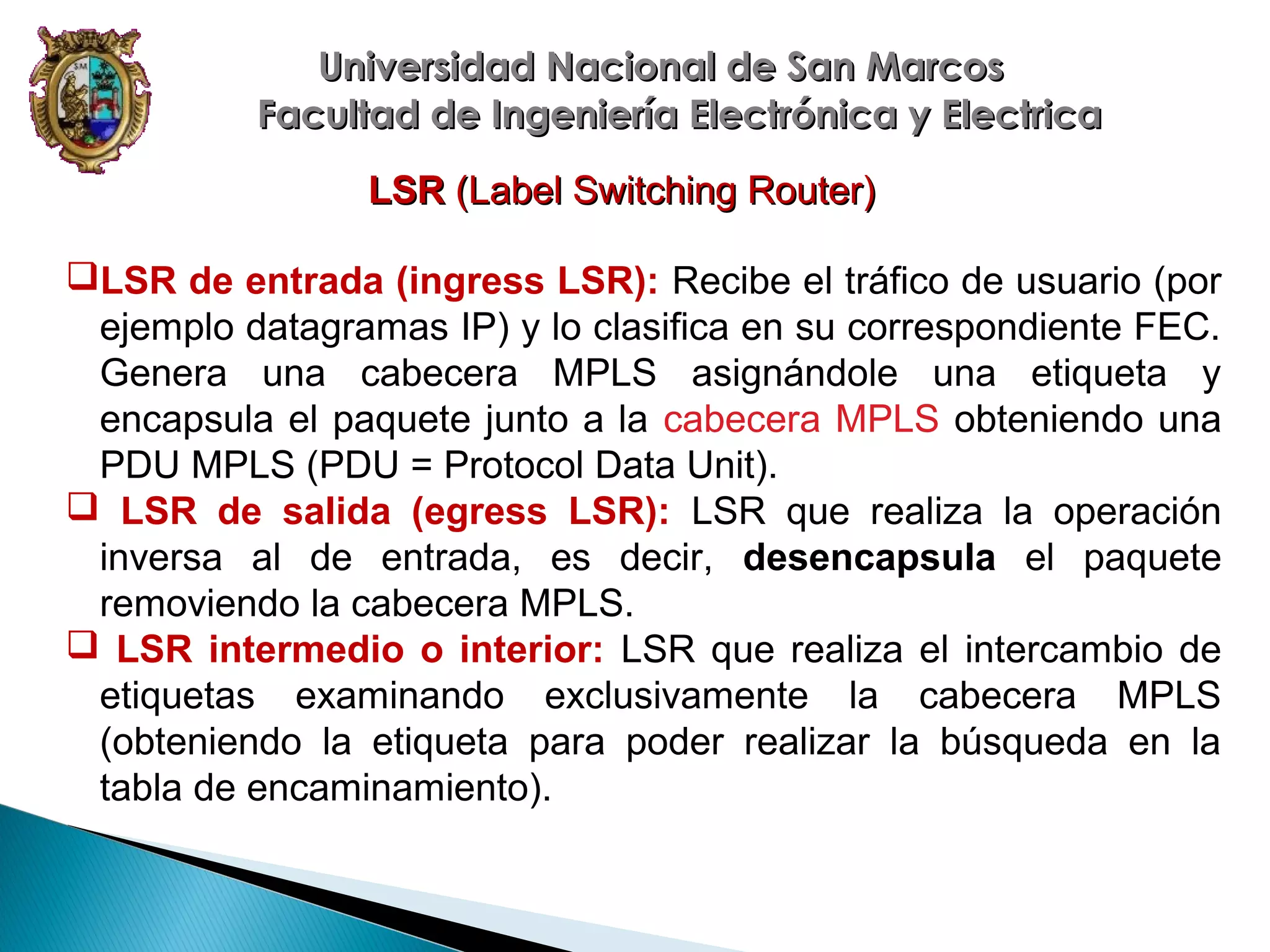 Universidad Nacional de San Marcos
Facultad de Ingeniería Electrónica y Electrica
LSR (Label Switching Router)
LSR de entrada (ingress LSR): Recibe el tráfico de usuario (por
ejemplo datagramas IP) y lo clasifica en su correspondiente FEC.
Genera una cabecera MPLS asignándole una etiqueta y
encapsula el paquete junto a la cabecera MPLS obteniendo una
PDU MPLS (PDU = Protocol Data Unit).
 LSR de salida (egress LSR): LSR que realiza la operación
inversa al de entrada, es decir, desencapsula el paquete
removiendo la cabecera MPLS.
 LSR intermedio o interior: LSR que realiza el intercambio de
etiquetas examinando exclusivamente la cabecera MPLS
(obteniendo la etiqueta para poder realizar la búsqueda en la
tabla de encaminamiento).

 