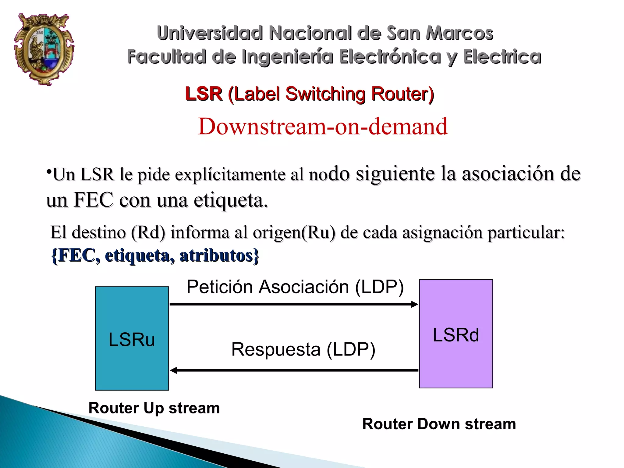 Universidad Nacional de San Marcos
Facultad de Ingeniería Electrónica y Electrica
LSR (Label Switching Router)

Downstream-on-demand
•Un LSR le pide explícitamente al nodo siguiente la asociación de

un FEC con una etiqueta.
El destino (Rd) informa al origen(Ru) de cada asignación particular:
{FEC, etiqueta, atributos}
Petición Asociación (LDP)
LSRu

Router Up stream

Respuesta (LDP)

LSRd

Router Down stream

 
