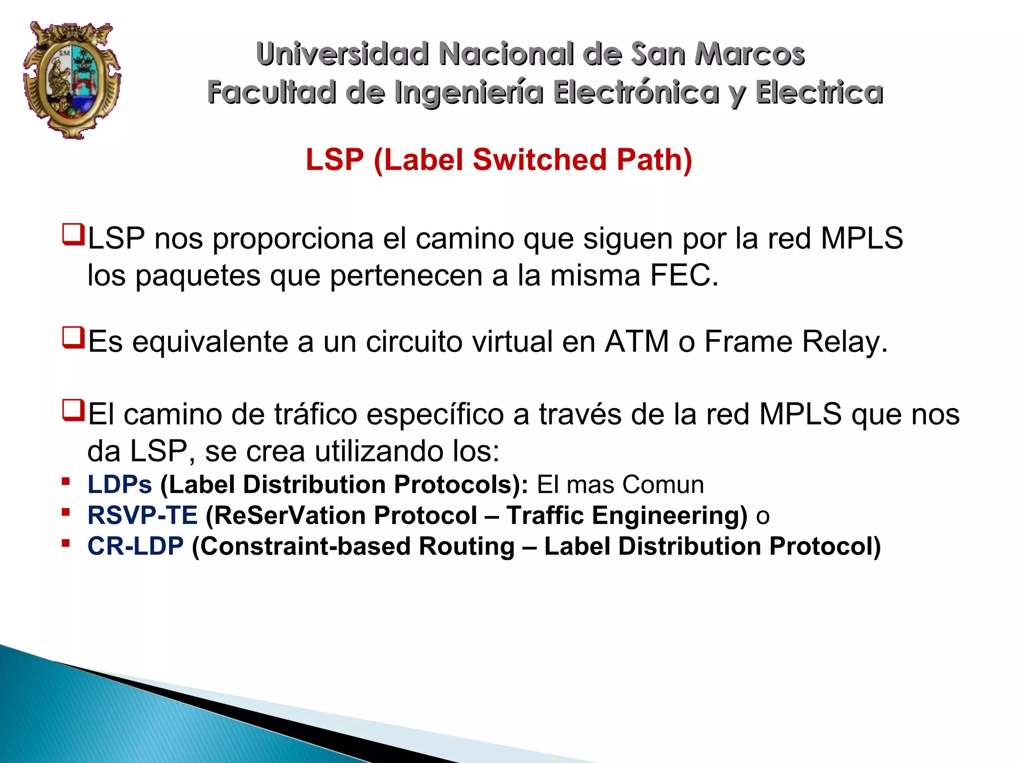 Universidad Nacional de San Marcos
Facultad de Ingeniería Electrónica y Electrica
LSP (Label Switched Path)
LSP nos proporciona el camino que siguen por la red MPLS
los paquetes que pertenecen a la misma FEC.
Es equivalente a un circuito virtual en ATM o Frame Relay.
El camino de tráfico específico a través de la red MPLS que nos
da LSP, se crea utilizando los:
 LDPs (Label Distribution Protocols): El mas Comun
 RSVP-TE (ReSerVation Protocol – Traffic Engineering) o
 CR-LDP (Constraint-based Routing – Label Distribution Protocol)

 