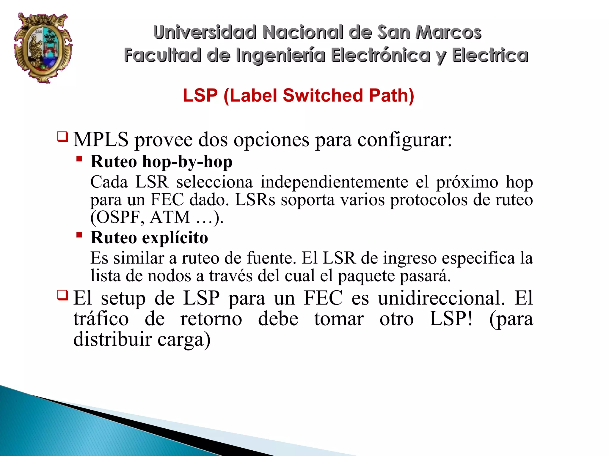 Universidad Nacional de San Marcos
Facultad de Ingeniería Electrónica y Electrica
LSP (Label Switched Path)
 MPLS

provee dos opciones para configurar:

 Ruteo hop-by-hop
Cada LSR selecciona independientemente el próximo hop
para un FEC dado. LSRs soporta varios protocolos de ruteo
(OSPF, ATM …).
 Ruteo explícito
Es similar a ruteo de fuente. El LSR de ingreso especifica la
lista de nodos a través del cual el paquete pasará.

 El

setup de LSP para un FEC es unidireccional. El
tráfico de retorno debe tomar otro LSP! (para
distribuir carga)

 