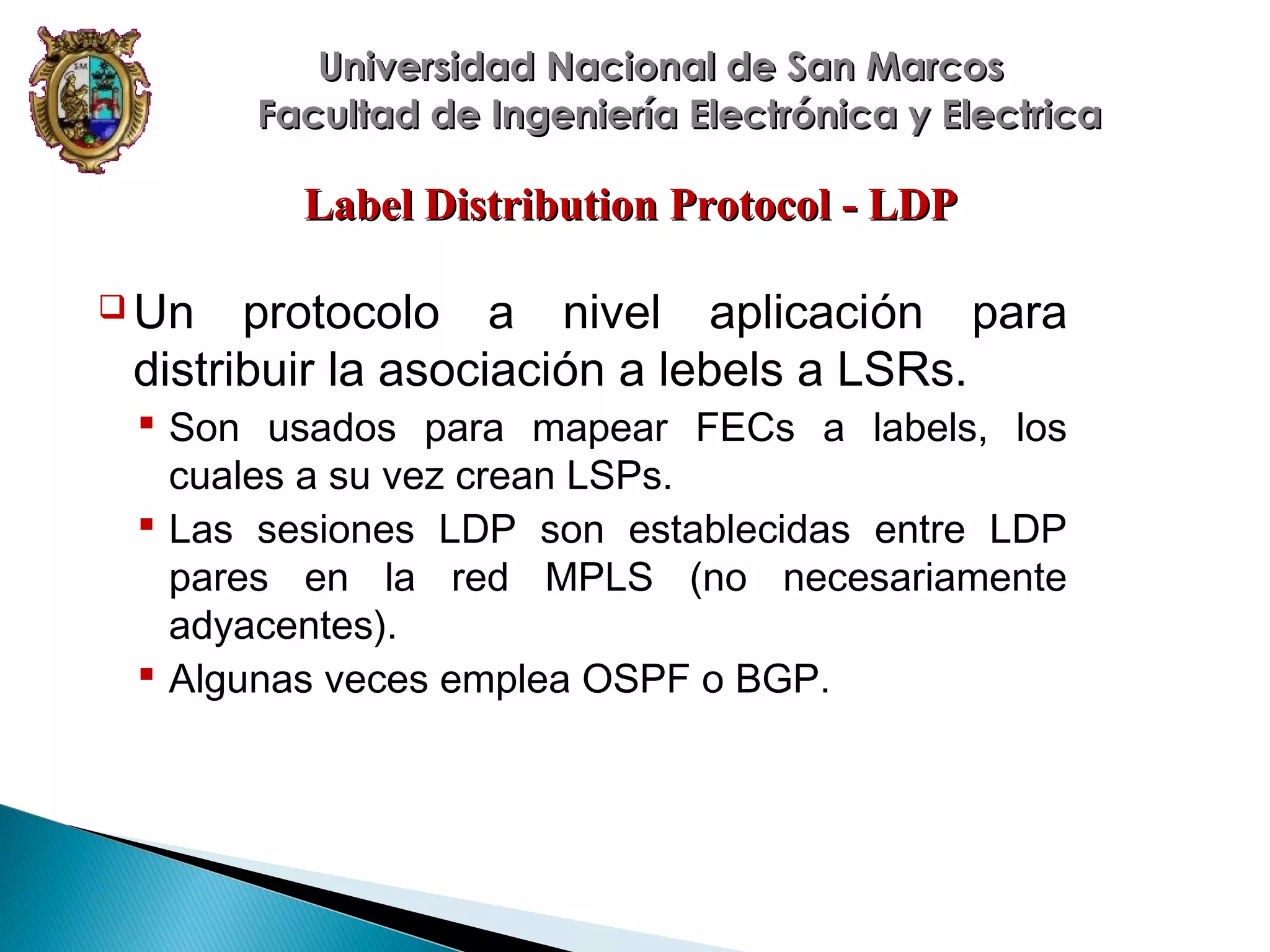 Universidad Nacional de San Marcos
Facultad de Ingeniería Electrónica y Electrica

Label Distribution Protocol - LDP
 Un

protocolo a nivel aplicación para
distribuir la asociación a lebels a LSRs.
 Son usados para mapear FECs a labels, los
cuales a su vez crean LSPs.
 Las sesiones LDP son establecidas entre LDP
pares en la red MPLS (no necesariamente
adyacentes).
 Algunas veces emplea OSPF o BGP.

 