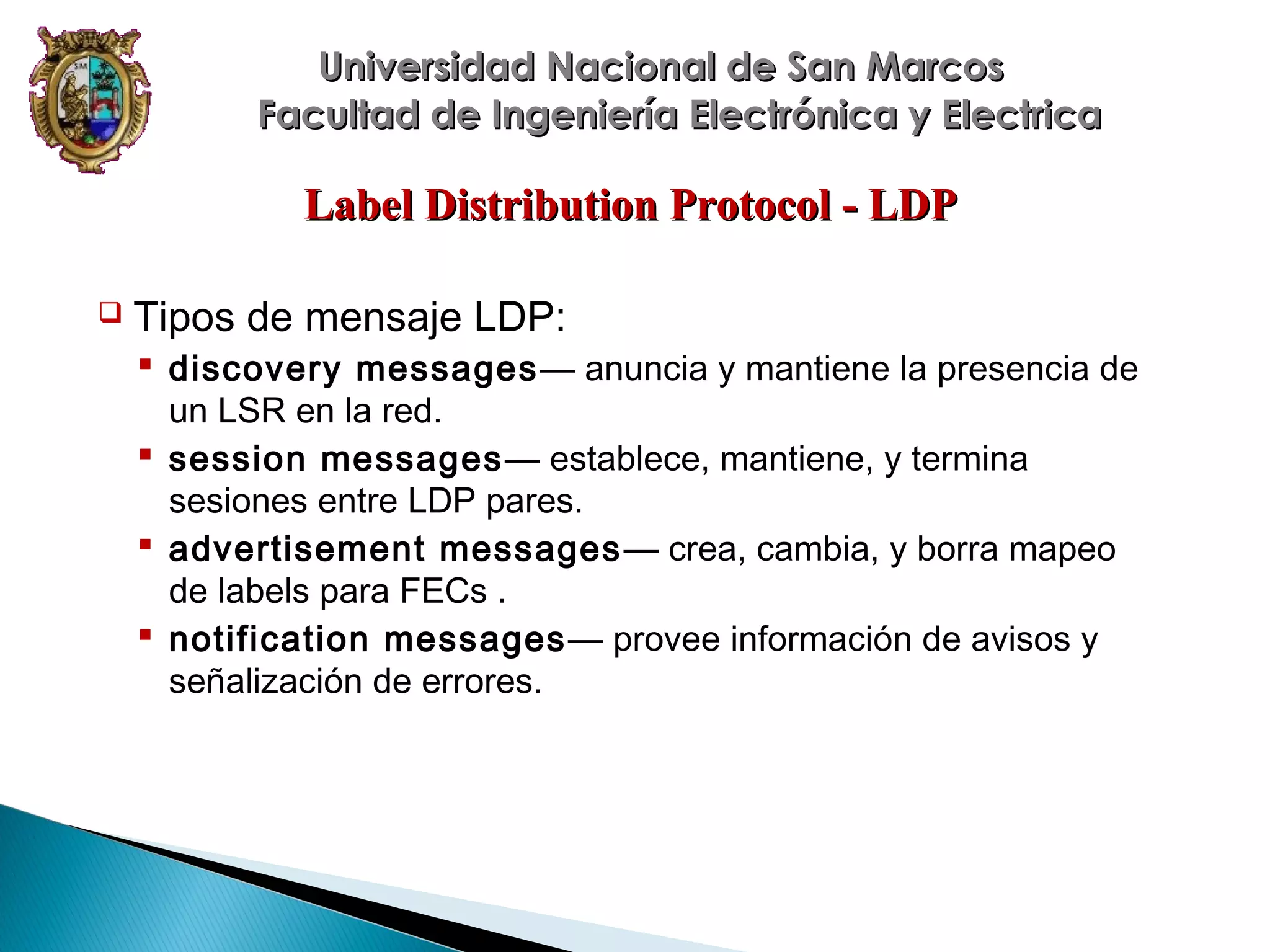 Universidad Nacional de San Marcos
Facultad de Ingeniería Electrónica y Electrica

Label Distribution Protocol - LDP


Tipos de mensaje LDP:
 discovery messages — anuncia y mantiene la presencia de
un LSR en la red.
 session messages— establece, mantiene, y termina
sesiones entre LDP pares.
 advertisement messages — crea, cambia, y borra mapeo
de labels para FECs .
 notification messages — provee información de avisos y
señalización de errores.

 