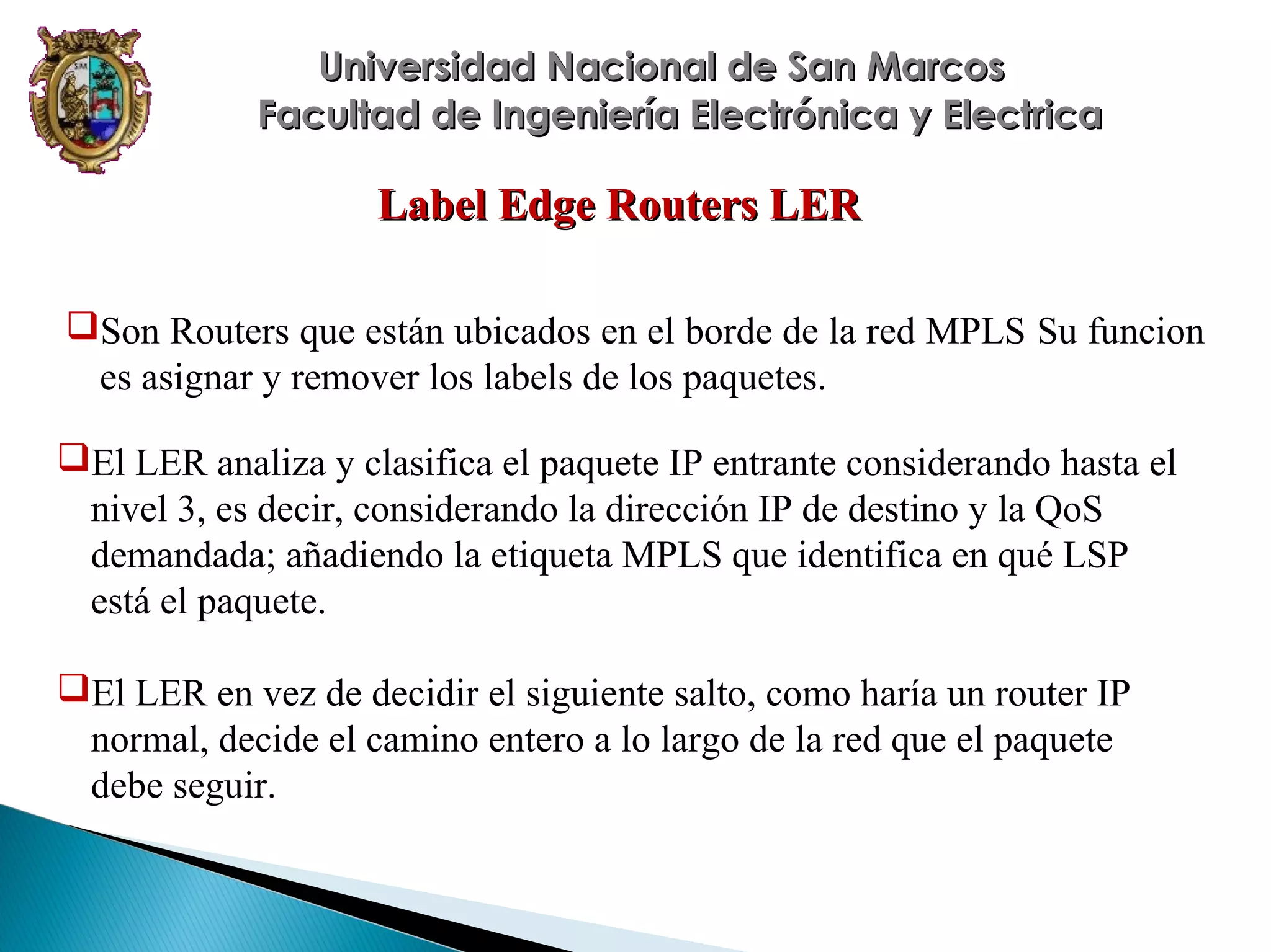 Universidad Nacional de San Marcos
Facultad de Ingeniería Electrónica y Electrica

Label Edge Routers LER
Son Routers que están ubicados en el borde de la red MPLS Su funcion
es asignar y remover los labels de los paquetes.
El LER analiza y clasifica el paquete IP entrante considerando hasta el
nivel 3, es decir, considerando la dirección IP de destino y la QoS
demandada; añadiendo la etiqueta MPLS que identifica en qué LSP
está el paquete.
El LER en vez de decidir el siguiente salto, como haría un router IP
normal, decide el camino entero a lo largo de la red que el paquete
debe seguir.

 