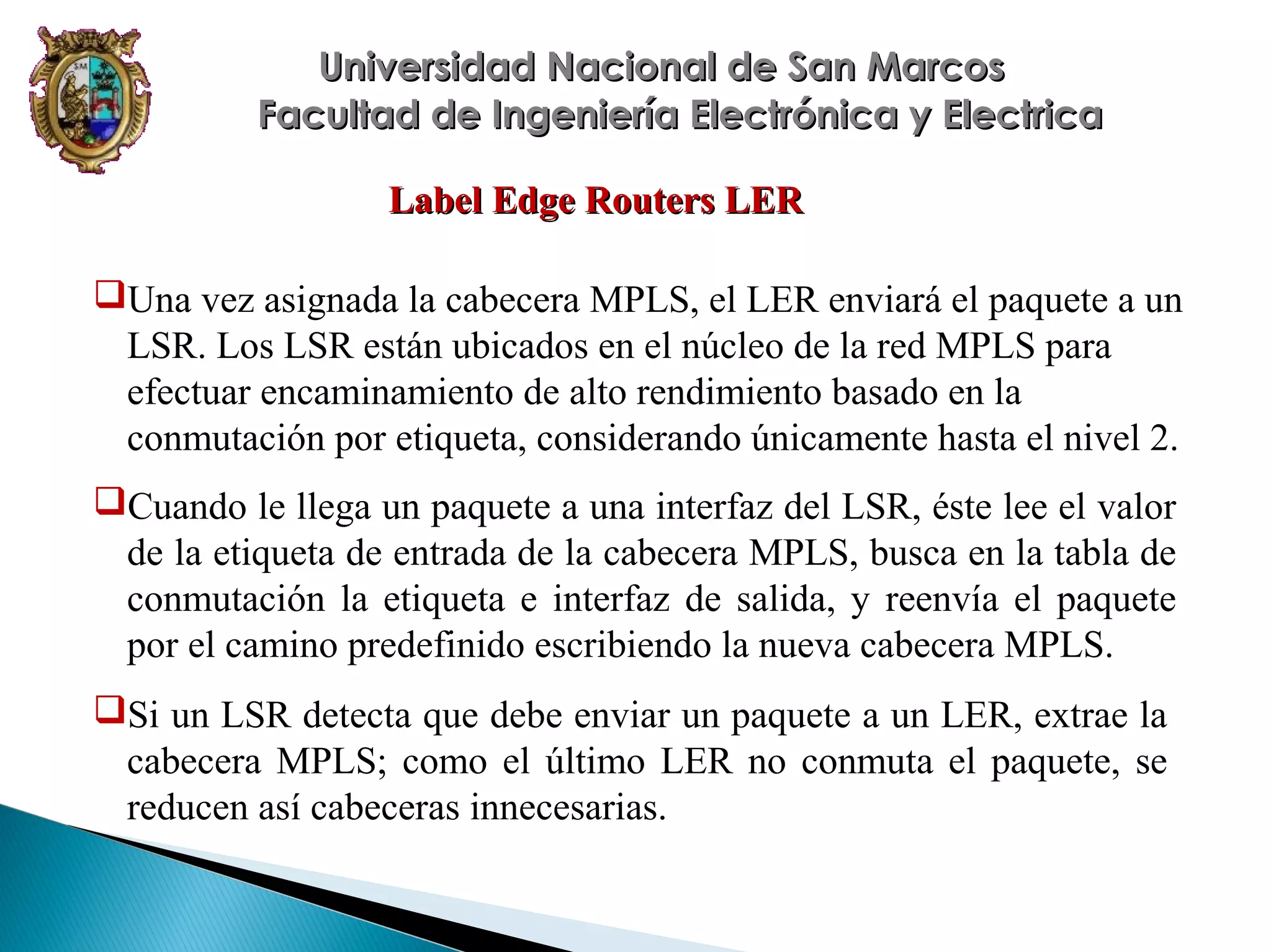 Universidad Nacional de San Marcos
Facultad de Ingeniería Electrónica y Electrica
Label Edge Routers LER
Una vez asignada la cabecera MPLS, el LER enviará el paquete a un
LSR. Los LSR están ubicados en el núcleo de la red MPLS para
efectuar encaminamiento de alto rendimiento basado en la
conmutación por etiqueta, considerando únicamente hasta el nivel 2.
Cuando le llega un paquete a una interfaz del LSR, éste lee el valor
de la etiqueta de entrada de la cabecera MPLS, busca en la tabla de
conmutación la etiqueta e interfaz de salida, y reenvía el paquete
por el camino predefinido escribiendo la nueva cabecera MPLS.
Si un LSR detecta que debe enviar un paquete a un LER, extrae la
cabecera MPLS; como el último LER no conmuta el paquete, se
reducen así cabeceras innecesarias.

 