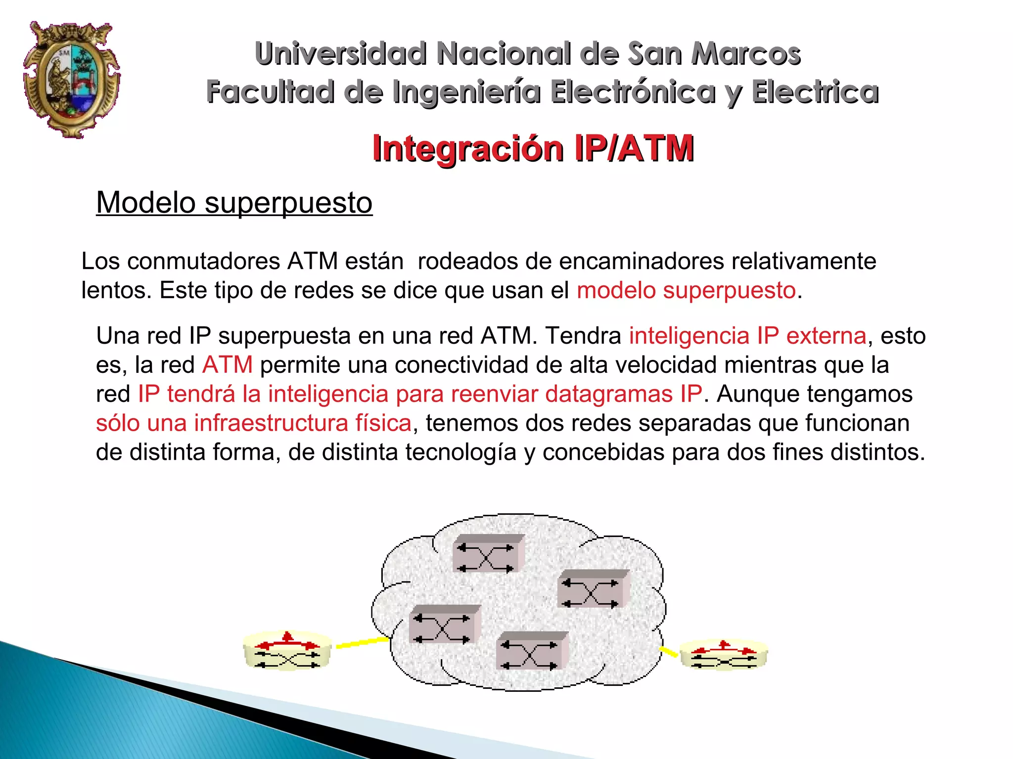 Universidad Nacional de San Marcos
Facultad de Ingeniería Electrónica y Electrica

Integración IP/ATM
Modelo superpuesto
Los conmutadores ATM están rodeados de encaminadores relativamente
lentos. Este tipo de redes se dice que usan el modelo superpuesto.
Una red IP superpuesta en una red ATM. Tendra inteligencia IP externa, esto
es, la red ATM permite una conectividad de alta velocidad mientras que la
red IP tendrá la inteligencia para reenviar datagramas IP. Aunque tengamos
sólo una infraestructura física, tenemos dos redes separadas que funcionan
de distinta forma, de distinta tecnología y concebidas para dos fines distintos.

 
