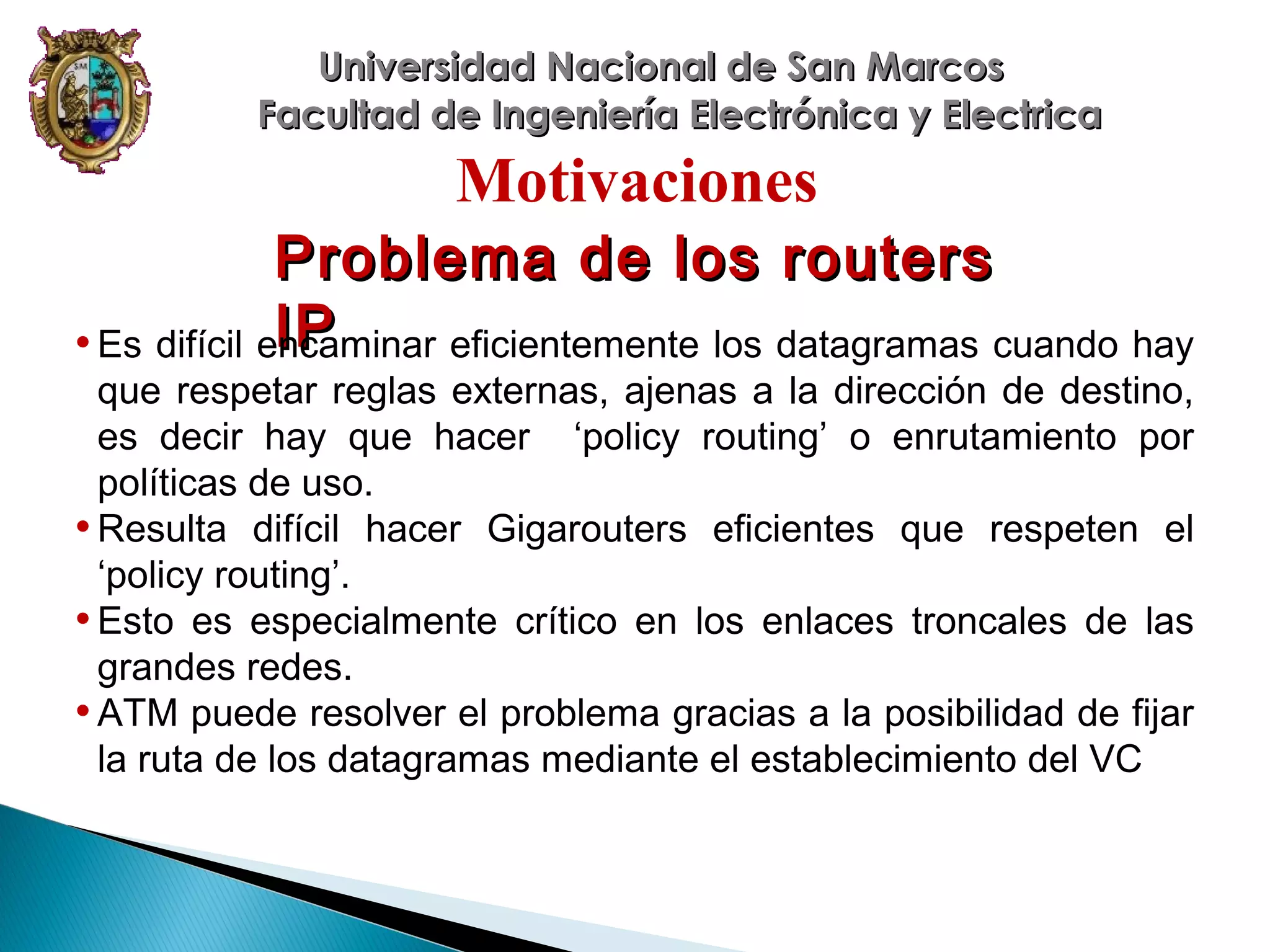 Universidad Nacional de San Marcos
Facultad de Ingeniería Electrónica y Electrica

Motivaciones
Problema de los routers
IP
• Es difícil encaminar eficientemente los datagramas cuando hay
que respetar reglas externas, ajenas a la dirección de destino,
es decir hay que hacer ‘policy routing’ o enrutamiento por
políticas de uso.
• Resulta difícil hacer Gigarouters eficientes que respeten el
‘policy routing’.
• Esto es especialmente crítico en los enlaces troncales de las
grandes redes.
• ATM puede resolver el problema gracias a la posibilidad de fijar
la ruta de los datagramas mediante el establecimiento del VC

 